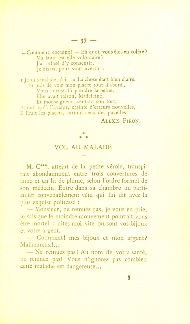 — Comment, coquine! — Eh quoi, vousétesen colère? M.i faute est-elle volontaire? J'ai refusé d'y consentir. < Je disais, pour vous avertir : I Je suis malade, j'ai... » La chose était bien claire. lit puis de voir mon placer tout d'abord, Vous auriez dù prendre la peine. l;lle avait raison, Madeleine, lit monseigneur, sentant son tort, l'rciaiit qu'à l'avenir, crainte d'erreurs nouvelles, II lirait les placets, surtout ceux des pucelles. Alexis Piron. VOL AU MALADE M. C***, atteint de la petite vérole, transpi- rait abondamment entre trois couvertures de laine et un lit de plume, selon l'ordre formel de son médecin. Entre dans sa chambre un parti- culier convenablement vêtu qui lui dit avec la plus exquise politesse : — Monsieur, ne remuez pas, je vous en prie, je sais que le lîioindre mouvement pourrait vous être mortel : dites-moi vite où sont vos bijoux et votre argent. — CommentI mes bijoux et mon argent? Mallieureuxl... — Ne remuez pas! Au nom de votre santé, ne remuez pas! Vous n'ignorez pas combien celte maladie est dangereuse... }