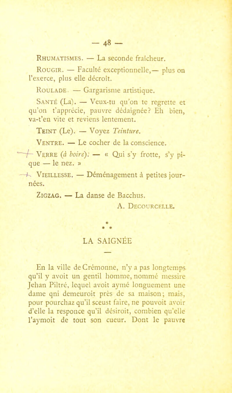 Rhumatismes. — La seconde fraîcheur. Rougir. — Faculté exceptionnelle,— plus on l'exerce, plus elle décroit. Roulade. — Gargarisme artistique. Santé (La). — Veux-tu qu'on te regrette et qu'on t'apprécie, pauvre dédaignée? Eh bien, va-t'en vite et reviens lentement. Teint (Le). — Voyez Teinture. Ventre. — Le cocher de la conscience. ' /- Verre (à boire): — « Qui s'y frotte, s'y pi- que — le nez. » —K Vieillesse. — Déménagement à petites jour- nées. Zigzag. — La danse de Bacchus. A. Decourcf.i.le, En la ville de Crémoune, n'y a pas longtemps qu'il y avoit un gentil homme, nommé niessire Jehan Filtré, lequel avoit a3'mé longuement une dame qni demeuroit près de sa maison ; mais, pour pourchaz qu'il sceust faire, ne pouvoit avoir d'elle la responce qu'il désiroit, combien qu'elle l'aymoit de tout son cueur. Dont le pauvre * LA SAIGNÉE