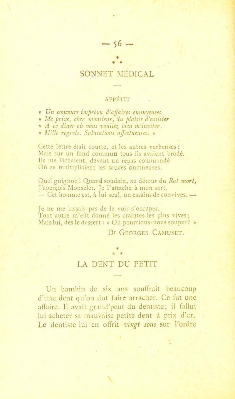 SONNET MliUICAL APPÉTIT « Un concours imprévu d'affaires ennuyeuses « Me prive, cher monsieur, du plaisir d'assister « A ce dîner oit vous vouliez bien in'inviter. « Mille regrets. Salutations affectueuses. » Cette lettre était courte, et les autres verbeuses ; Mais sur un fond commun tous ils avaient brodé. Ils me lâchaient, devant un repas commandé Où se multipliaient les sauces onctueuses. Quel guignon ! Q.uand soudain, au détour du Rat mort, J'aperçois Monselet. Je l'attache à mon sort. — Cet homme est, à- lui seul, un essaim de convives. — Je ne me lassais pas de le voir s'occuper. Tout autre m'eût donné les craintes les plus vives; Mais lui, dès le dessert : « Où pourrions-nous souper? » Dr Georges C.^muset. * + * LA DENT DU PETIT Un bambin de six ans souffrait beaucoup d'une dent qu'on dut faire arracher. Ce fut une affaire. 11 avait grand'peur du dentiste; il fallut lui acheter sa mauvaise petite dent à prix d'or. Le dentiste lui en offrit vingt sous sur l'ordre \