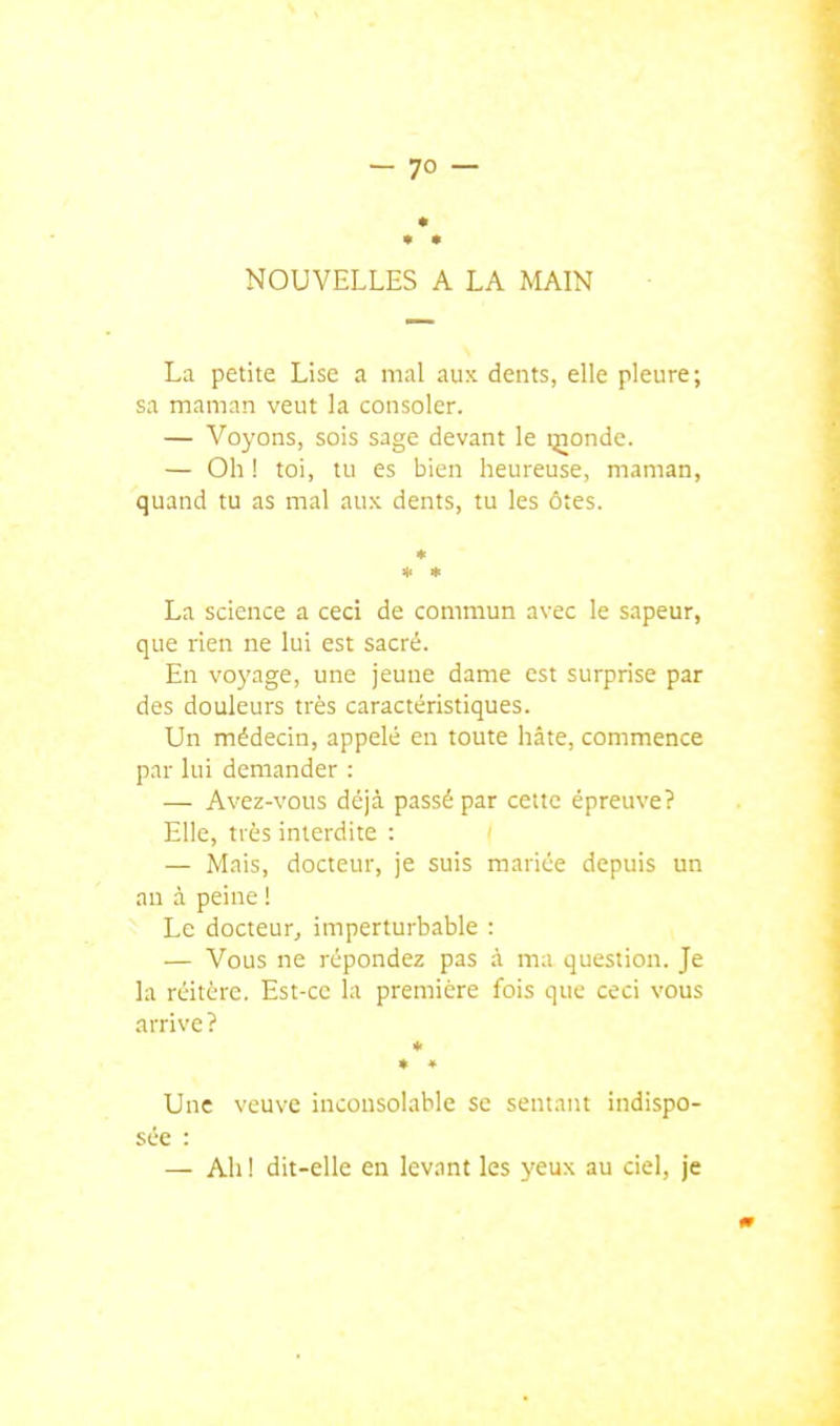 NOUVELLES A LA MAIN La petite Lise a mal aux dents, elle pleure; sa maman veut la consoler. — Voyons, sois sage devant le ijiondc. — Oh ! toi, tu es bien heureuse, maman, quand tu as mal aux dents, tu les ôtes. * La science a ceci de commun avec le sapeur, que rien ne lui est sacré. En voyage, une jeune dame est surprise par des douleurs très caractéristiques. Un médecin, appelé en toute hâte, commence par lui demander : — Avez-vous déjà passé par cette épreuve? Elle, très interdite : — Mais, docteur, je suis mariée depuis un an à peine ! Le docteur, imperturbable : — Vous ne répondez pas à ma question. Je la réitère. Est-ce la première fois que ceci vous arrive ? * ♦ ♦ Une veuve inconsolable se sentant indispo- sée : — Ah ! dit-elle en levant les yeux au ciel, je