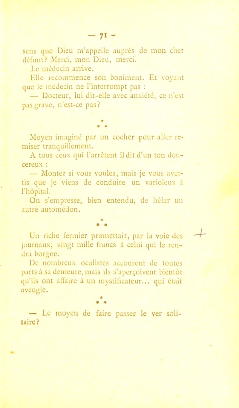 sens que Dieu m'appelle auprès de mon clict défunt? Merci, mon Dieu, merci. Le médecin arrive. Elle recommence son boniment. Et vo\ant que le médecin ne l'interrompt pas : — Docteur, lui dit-elle avec anxiété, ce n'est pas grave, n'est-ce pas? Moyen imaginé par un cocher pour aller re- miser tranquillement. A tous ceux qui l'arrêtent il dit d'un ton dou- cereux : — Montez si vous voulez, mais je vous aver- tis que je viens de conduire un varioleux .'i l'hôpital. On s'empresse, bien entendu, de héler un autre automédon. * Un riche fermier promettait, par la voie des journaux, vingt mille francs à celui qui le ren- dra borgne. De nombreux oculistes accourent de toutes parts à sa demeure, mais ils s'aperçoivent bientôt qu'ils ont affaire à un mystificateur... qui était aveugle. * • » — Le moyen de faire passer le ver soli- taire?