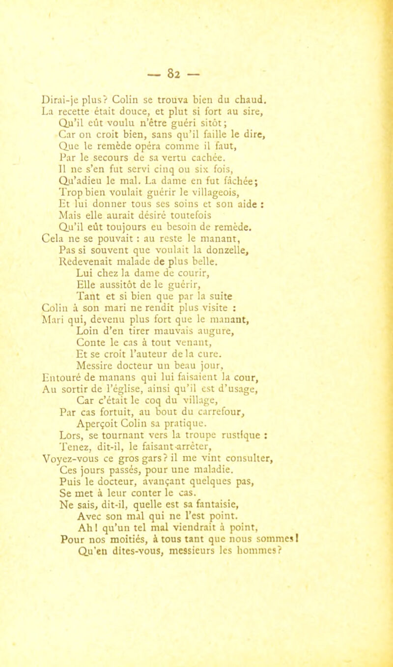 Dirai-je plus? Colin se trouva bien du chaud. La recette était douce, et plut si fort au sire. Qu'il eut voulu n'être guéri sitôt; Car on croit bien, sans qu'il faille le dire. Que le remède opéra comme il faut, Par le secours de sa vertu cachée. 11 ne s'en fut servi cinq ou six fois, Qu'adieu le mal. La dame en fut fichée; Trop bien voulait guérir le villageois, Et lui donner tous ses soins et son aide : Mais elle aurait désiré toutefois Qu'il eût toujours eu besoin de remède. Cela ne se pouvait : au reste le manant, Pas si souvent que voulait la donzelle. Redevenait malade de plus belle. Lui chez la dame de courir, Elle aussitôt de le guérir. Tant et si bien que par la suite Colin à son mari ne rendit plus visite : Mari qui, devenu plus fort que le manant, Loin d'en tirer mauvais augure. Conte le cas à tout venant. Et se croit l'auteur delà cure. Messire docteur un beau jour. Entouré de manans qui lui faisaient la cour, Au sortir de l'église, ainsi qu'il est d'usage. Car c'était le coq du village, P.ar cas fortuit, au bout du carrefour. Aperçoit Colin sa pratique. Lors, se tournant vers la troupe rustique : Tenez, dit-il, le faisant-arrêter, ■Voyez-vous ce gros gars? il me vint consulter. Ces jours passés, pour une maladie. Puis le docteur, avançant quelques pas. Se met à leur conter le cas. Ne sais, dit-il, quelle est sa fantaisie, Avec son mal qui ne l'est point. Ahl qu'un tel mal viendrait à point. Pour nos moitiés, à tous tant que nous sommes I Qu'en dites-vous, messieurs les hommes?