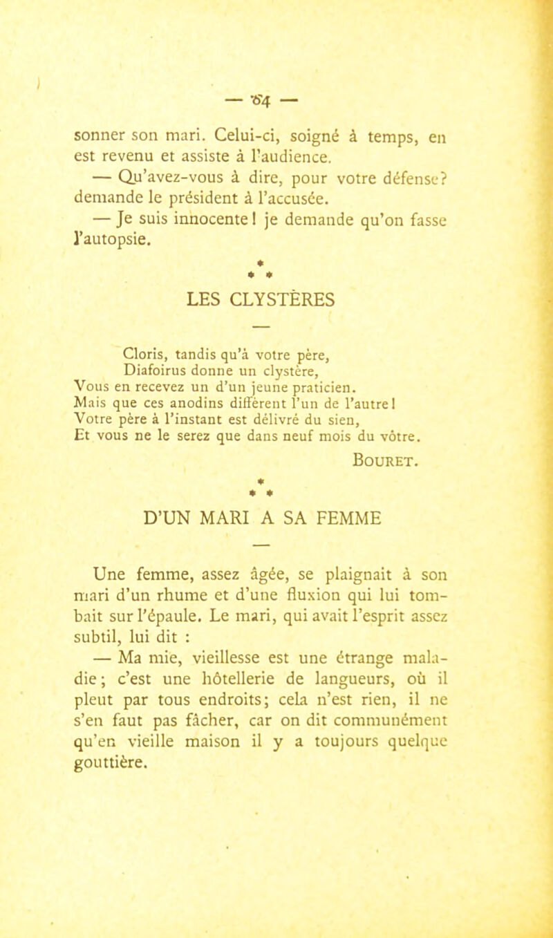 sonner son mari. Celui-ci, soigné à temps, en est revenu et assiste à l'audience. — Qu'avez-vous à dire, pour votre défense? demande le président à l'accusée. — Je suis innocente I je demande qu'on fasse l'autopsie. • LES CLYSTÈRES Cloris, tandis qu'à votre père, Diafoirus donne un clystère, Vous en recevez un d'un jeune praticien. Mais que ces anodins dilîèrent l'un de l'autre 1 Votre père à l'instant est délivré du sien, Et vous ne le serez que dans neuf mois du vôtre. BOURET. « * • D'UN MARI A SA FEMME Une femme, assez âgée, se plaignait à son mari d'un rhume et d'une fluxion qui lui tom- bait sur l'épaule. Le mari, qui avait l'esprit assez subtil, lui dit : — Ma mie, vieillesse est une étrange mala- die ; c'est une hôtellerie de langueurs, où il pleut par tous endroits; ceLi n'est rien, il ne s'en faut pas fâcher, car on dit communément qu'en vieille maison il y a toujours quelque gouttière.