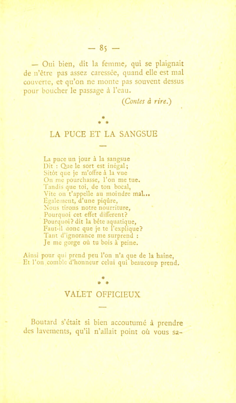 — Oui bien, dit la femme, qui se plaignait de nVtre pas assez caressée, quand elle est mal couverte, et qu'on ne monte pas sauvent dessus pour boucher le passage ;\ l'eau. (Coules à rire.') * • LA PUCE ET LA SANGSUE La puce un jour à la sangsue Dit : due le sort est inégal; Sitôt que je m'offre à la vue On nie pourchasse, l'on me tue. Tandis que toi, de ton bocal, Vite on t'appelle au moindre mal... Ëgalcnieut, d'une piqûre, Nous tirons notre nourriture. Pourquoi cet efi'et ditferent? Pourquoi? dit la bcte aquatique, I-aut-il Jonc que je te l'explique? Tant d'ignorance me surprend : Je me gorge où tu bois 3. peine. Ainsi pour qui prend peu l'on n'a que de la haine. Et l'on comble d'honneur celui qui beaucoup prend. VALET OFFICIEUX Boutard s'était si bien accoutumé à prendre des lavements, qu'il n'allait point oia vous sa-