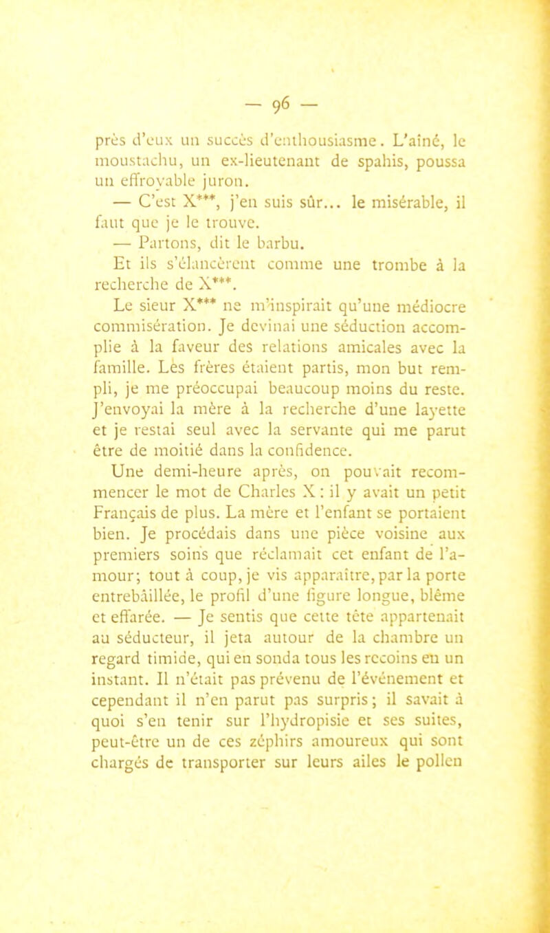 priis d'eux un succijs d'enthousiasme. L'aîné, le moustachu, un ex-lieutenant de spahis, poussa un effroyable juron. — C'est X***, j'en suis sûr... le misérable, il faut que je le trouve. — Partons, dit le b.irbu. Et ils s'élancèrent comme une trombe à la recherche de X***. Le sieur X'** ne m'inspirait qu'une médiocre commisération. Je devinai une séduction accom- plie à la faveur des relations amicales avec la famille. Lès frères étaient partis, mon but rem- pli, je me préoccupai beaucoup moins du reste. J'envoyai la mère à la recherche d'une layette et je restai seul avec la servante qui me parut être de moitié dans la confidence. Une demi-heure après, on pouvait recom- mencer le mot de Charles X : il y avait un petit Français de plus. La mère et l'enfant se portaient bien. Je procédais dans une pièce voisine aux premiers soins que réclamait cet enfant de l'a- mour; tout à coup, je vis apparaître, par la porte entrebâillée, le profil d'une ligure longue, blême et effarée. — Je sentis que cette tête appartenait au séducteur, il jeta autour de la chambre un regard timide, qui eu sonda tous les recoins eu un instant. Il n'était pas prévenu de l'événement et cependant il n'en parut pas surpris ; il savait à quoi s'en tenir sur l'hydropisie et ses suites, peut-être un de ces zéphirs amoureux qui sont chargés de transporter sur leurs ailes le pollen