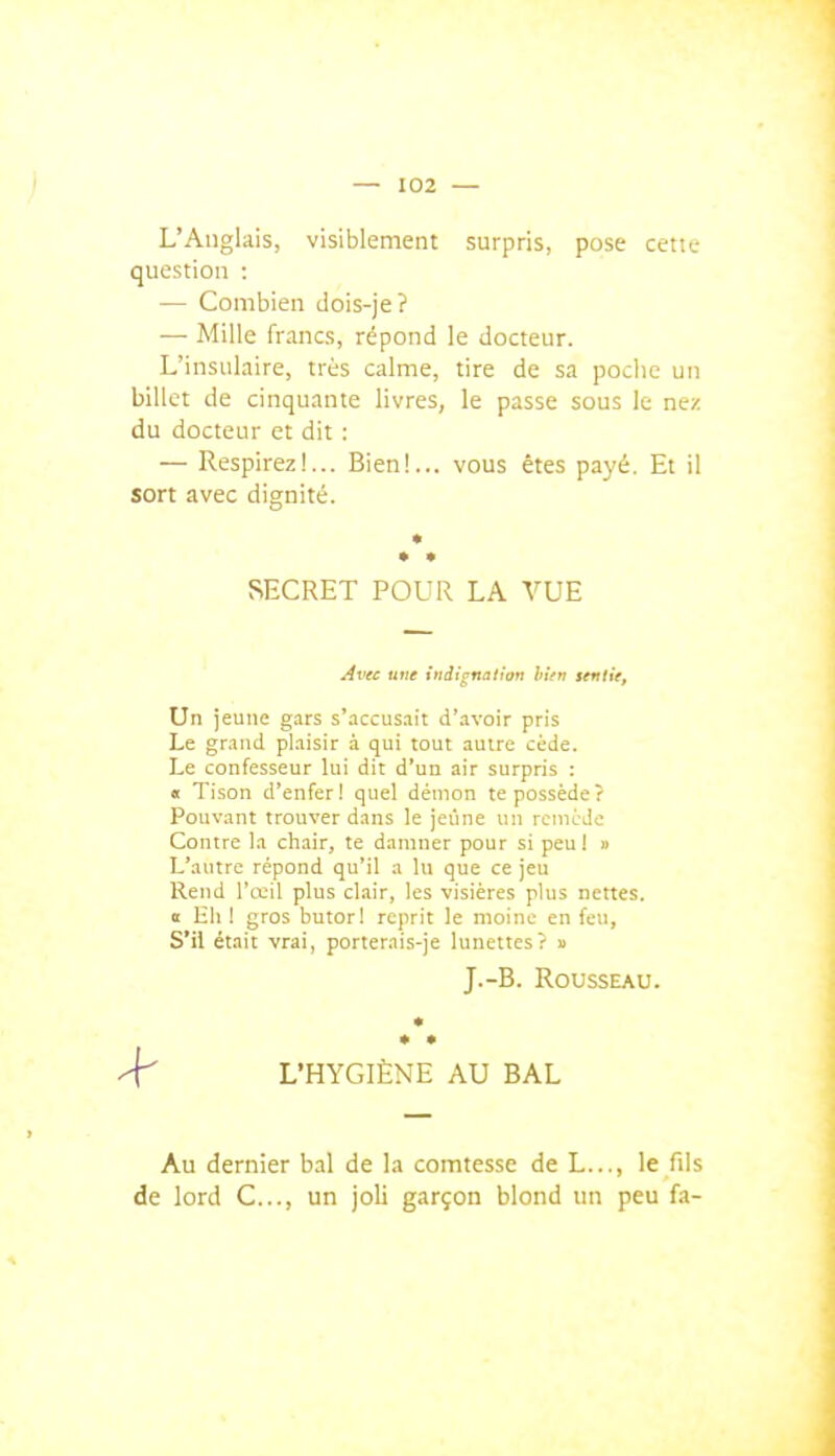 L'Anglais, visiblement surpris, pose cette question : — Combien dois-je ? — Mille francs, répond le docteur. L'insulaire, très calme, tire de sa poche un billet de cinquante livres, le passe sous le nez du docteur et dit : — Respirez!... Bien!... vous êtes payé. Et il sort avec dignité. SECRET POUR LA VUE ^vec une indignation hîtn sentie. Un jeune g-irs s'accusait d'avoir pris Le grand plaisir à qui tout autre cède. Le confesseur lui dit d'un air surpris : « Tison d'enfer! quel démon te possède? Pouvant trouver dans le jeûne un rcniéJe Contre la chair, te damner pour si peul » L'autre répond qu'il a lu que ce jeu Rend l'œil plus clair, les visières plus nettes. « lili ! gros butori reprit le moine en feu, S'il était vrai, porterai.s-je lunettes? » J.-B. Rousseau. * ^ L'HYGIÈNE AU BAL Au dernier bal de la comtesse de L..., le fils de lord C..., un joli garçon blond un peu fa-
