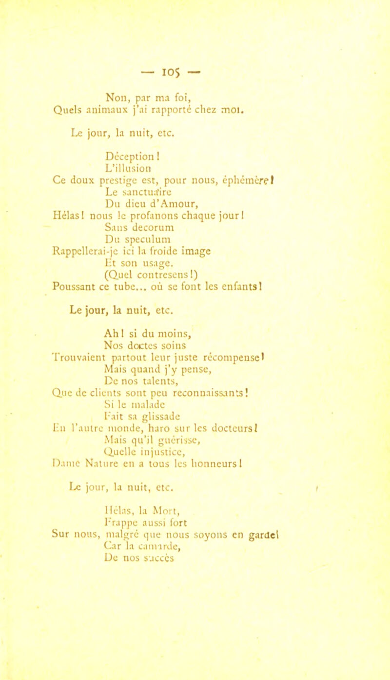 Non, pnr ma foi, Quels animnux rapporte chez moi. Le jour, la nuit, etc. Déception 1 L'illusion Ce doux prestige est, pour nous, épliémère! Le sanctua'irc Du dieu d'Amour, Hélas 1 nous le profanons chaque jourl Sans décorum Du spéculum RappcUcrai-je ici la froide image Ht son usage. (Quel contresens I) Poussant ce tube... où se font les enfants! Le jour, la nuit, etc. Ah 1 si du moins. Nos doctes soins Trouvaient partout leur juste récompense) Mais quand j'y pense. De nos talents, Q.UC de clients sont peu reconnaissants! Si le malade l'ait sa glissade lin l'autre monde, haro sur les docteurs! .Mais qu'il guérisse, Quelle injustice, Dame Nature en a tous les honneurs I Le jour, la nuit, etc. / llélis, la Mort, I-'rappe aussi fort Sur nous, malgré que nous soyons en gardel Car la camirde, De nos sjcccs