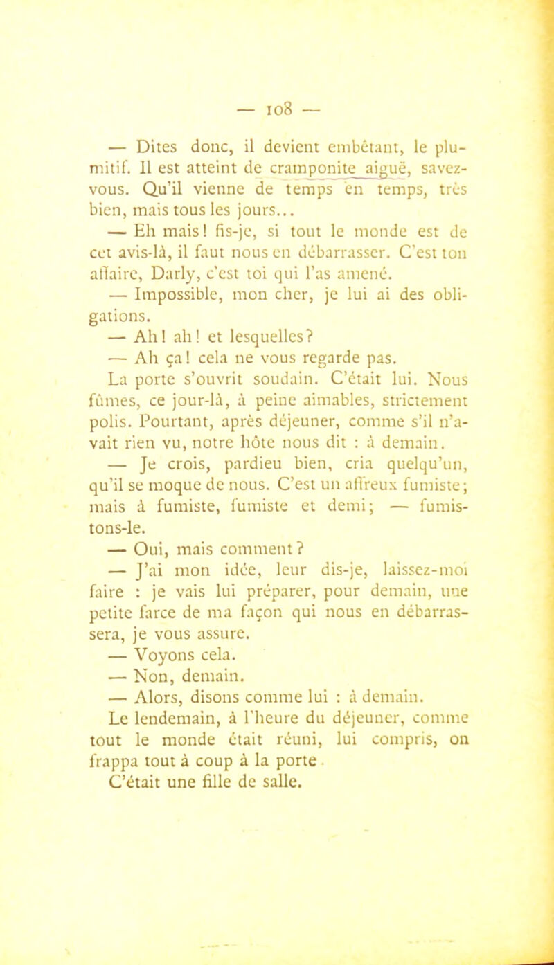 — Dites donc, il devient enibC-iant, le plu- mitif. Il est atteint de cramponi_te_a|guë, savez- vous. Qu'il vienne de temps en temps, très bien, mais tous les jours... — Eh mais ! fis-jc, si tout le monde est de CCI avis-là, il faut nous en débarrasser. C'est ton affaire, Darly, c'est toi qui l'as amené. — Impossible, mon cher, je lui ai des obli- gations. — Ah! ah! et lesquelles? — Ah ça I cela ne vous regarde pas. La porte s'ouvrit soudain. C'était lui. Nous fûmes, ce jour-là, à peine aimables, strictement polis. Pourtant, après déjeuner, comme s'il n'a- vait rien vu, notre hôte nous dit : à demain. — Je crois, pardieu bien, cria quelqu'un, qu'il se moque de nous. C'est un aff reux fumiste ; mais à fumiste, fumiste et demi; — fumis- tons-le. — Oui, mais comment? — J'ai mon idée, leur dis-je, laissez-moi faire : je vais lui préparer, pour demain, une petite farce de ma façon qui nous en débarras- sera, je vous assure. — Voyons cela. — Non, demain. — Alors, disons comme lui : à demain. Le lendemain, à l'heure du déjeuner, comme tout le monde était réuni, lui compris, on frappa tout à coup à la porte C'était une fille de salle.