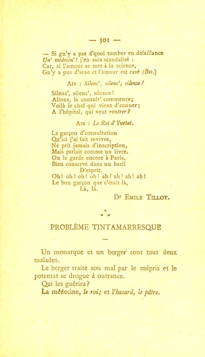 — Si gn'y a pas d'quoi tomber en défaillance Un' médecin'! j'en suis scandalisé : Car, si l'amour se met à la science, Gn'y a pus d'sexe et l'amour est rasé (Bts.) Air : Sileiic'j silène', silence/ Silène', silène', silence! Allons, la consult' commence; Voilà le chef qui vient d'sonner; A l'hôpital, qui veut rentrer? Air : Le RoiiTYvetot. Lï garçon d'consultation Qji'ici j'ai fait revivre. Ne prit jamais d'inscription, Mais parlait comme un livre. On le garde encore à Paris, Bien conservé dans un baril D'esprit. Ohl ohl ohl ohl ahl ah! ah! ahl Le bon garçon que c'était là, Là, là. Df Emile TnxoT. PROBLÈME TINTAMARRESQUE Un monarque et un berger sont tous deux malades. Le berger traite son mal par le mépris et le potentat se drogue à outrance. Qjii les guérira? La médecine, U roi; et l'hasard, le pdtre.