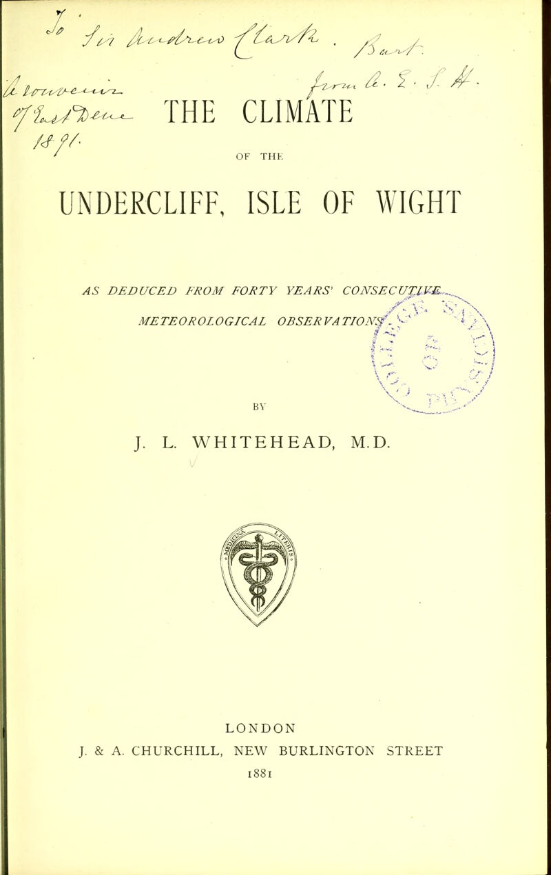 ^ THE CLIMATE OF THE UNDERCLIFF, ISLE OF WIGHT AS DEDUCED FROM FORTY YEARS' CONSECUTJ,V.E.^. METEOROLOGICAL OBSERVATION^ ^« J. L. WHITEHEAD, M.D. LONDON J. & A. CHURCHILL, NEW BURLINGTON STREET 1881