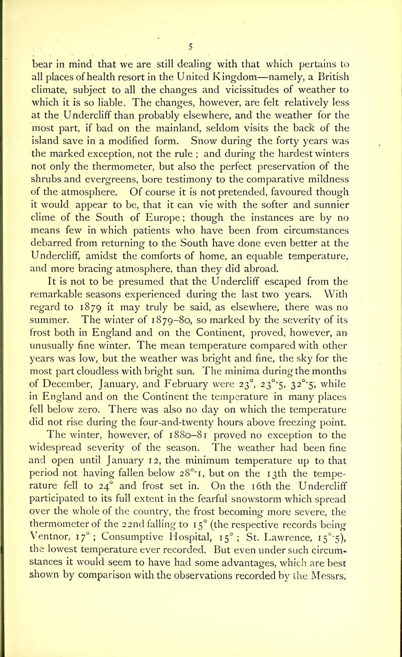 bear in mind that we are still dealing with that which pertains to all places of health resort in the United Kingdom—namely, a British climate, subject to all the changes and vicissitudes of weather to which it is so liable. The changes, however, are felt relatively less at the Undercliff than probably elsewhere, and the weather for the most part, if bad on the mainland, seldom visits the hack of the island save in a modified form. Snow during the forty years was the marked exception, not the rule ; and during the hardest winters not only the thermometer, but also the perfect preservation of the shrubs and evergreens, bore testimony to the comparative mildness of the atmosphere. Of course it is not pretended, favoured though it would appear to be, that it can vie with the softer and sunnier clime of the South of Europe ; though the instances are by no means few in which patients who have been from circumstances debarred from returning to the South have done even better at the Undercliff, amidst the comforts of home, an equable temperature, and more bracing atmosphere, than they did abroad. It is not to be presumed that the Undercliff escaped from the remarkable seasons experienced during the last two years. With regard to 1879 it may truly be said, as elsewhere, there was no summer. The winter of 1879-80, so marked by the severity of its frost both in England and on the Continent, proved, however, an unusually fine winter. The mean temperature compared with other years was low, but the weather was bright and fine, the sky for the most part cloudless with bright sun. The minima during the months of December, January, and February were 23°, 23°'5, 32°'5, while in England and on the Continent the temperature in many places fell below zero. There was also no day on which the temperature did not rise during the four-and-twenty hours above freezing point. The winter, however, of 1880—81 proved no exception to the widespread severity of the season. The weather had been fine and open until January 12, the minimum temperature up to that period not having fallen below 2 8°-i, but on the 13th the tempe- rature fell to 24° and frost set in. On the i6th the Undercliff participated to its full extent in the fearful snowstorm which spread over the whole of the country, the frost becoming more severe, the thermometer of the 22nd falling to 15° (the respective records being Ventnor, 17°; Consumptive Hospital, 15°; St. Lawrence, i5°-5), the lowest temperature ever recorded. But even under such circum- stances it would seem to have had some advantages, which are best shown by comparison with the observations recorded by the Messrs.