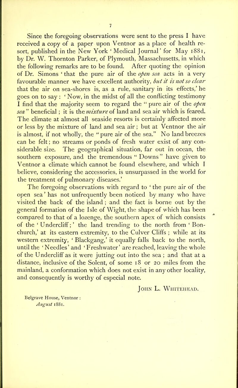 Since the foregoing observations were sent to the press I have received a copy of a paper upon Ventnor as a place of health re- sort, published in the New York ' Medical Journal' for May 1881, by Dr. W. Thornton Parker, of Plymouth, Massachusetts, in which the following remarks are to be found. After quoting the opinion of Dr. Simons ' that the pure air of the opejt sea acts in a very favourable manner we have excellent authority, but it is not so clear that the air on sea-shores is, as a rule, sanitary in its effects,' he goes on to say : ' Now, in the midst of all the conflicting testimony I find that the majority seem to regard the  pure air of the open sea  beneficial ; it is the mixture of land and sea air which is feared. The climate at almost all seaside resorts is certainly affected more or less by the mixture of land and sea air; but at Ventnor the air is almost, if not wholly, the  pure air of the sea. No land breezes can be felt; no streams or ponds of fresh water exist of any con- siderable size. The geographical situation, far out in: ocean, the southern exposure, and the tremendous  Downs  have given to Ventnor a climate which cannot be found elsewhere, and which I believe, considering the accessories, is unsurpassed in the world for the treatment of pulmonary diseases.' The foregoing observations with regard to ' the pure air of the open sea' has not unfrequently been noticed by many who have visited the back of the island ; and the fact is borne out by the general formation of the Isle of Wight, the shape of which has been compared to that of a lozenge, the southern apex of which consists of the ' Undercliff;' the land trending to the north from ' Bon- church,' at its eastern extremity, to the Culver Cliffs ; while at its western extremity, ' Blackgang,' it equally falls back to the north, until the ' Needles' and ' Freshwater' are reached, leaving the whole of the Undercliff as it were jutting out into the sea ; and that at a distance, inclusive of the Solent, of some 18 or 20 miles from the mainland, a conformation which does not exist in any other locality, and consequently is worthy of especial note. John L. Whitehead. Belgrave House, Ventnor: August 1881.