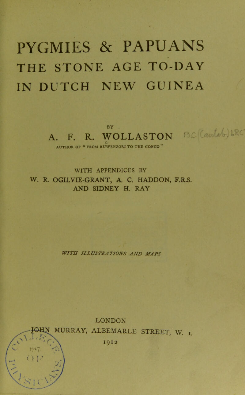 THE STONE AGE TO-DAY IN DUTCH NEW GUINEA A. F. R. WOLLASTON WITH APPENDICES BY W. R. OGILVIE-GRANT, A. C. HADDON, F.R.S. AND SIDNEY H. RAY WITH ILLUSTRATIONS AND MAPS LONDON IRRAY, ALBEMARLE STREET, W. i. BY AUTHOR OF “ FROM RUWENZORI TO THE CONGO