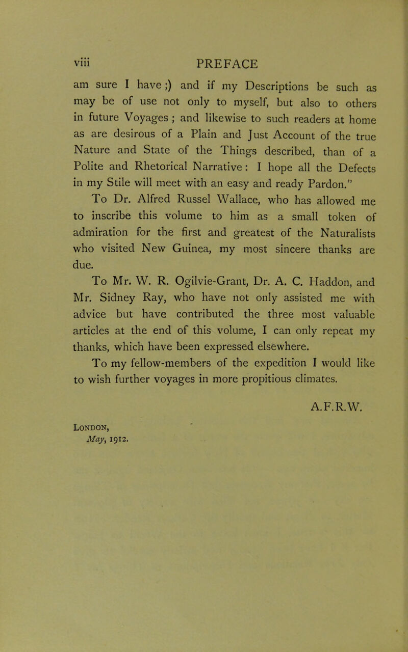 am sure I have;) and if my Descriptions be such as may be of use not only to myself, but also to others in future Voyages ; and likewise to such readers at home as are desirous of a Plain and Just Account of the true Nature and State of the Things described, than of a Polite and Rhetorical Narrative: I hope all the Defects in my Stile will meet with an easy and ready Pardon.” To Dr. Alfred Russel Wallace, who has allowed me to inscribe this volume to him as a small token of admiration for the first and greatest of the Naturalists who visited New Guinea, my most sincere thanks are due. To Mr. W. R. Ogilvie-Grant, Dr. A. C. Haddon, and Mr. Sidney Ray, who have not only assisted me with advice but have contributed the three most valuable articles at the end of this volume, I can only repeat my thanks, which have been expressed elsewhere. To my fellow-members of the expedition I would like to wish further voyages in more propitious climates. London, May, 1912. A.F.R.W.