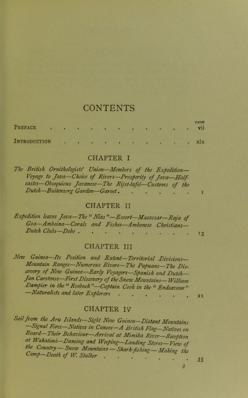 PAGE Preface vii Introduction xix CHAPTER I The British Ornithologists' Union—Members of the Expedition— Voyage to Java—Choice of Rivers—Prosperity of Java—Half- castes—Obsequious Javanese—The Rijst-tafel—Customs of the Dutch—Buitenzorg Garden—Garoet CHAPTER II Expedition leaves Java—The (< Nias —Escort—Macassar—Raja of Goa—Amboina—Corals and Fishes—Ambotiese Christians— Dutch Clubs—Dobo CHAPTER III New Guinea—Its Position and Extent—Territorial Divisions— Mountain Ranges—Numerous Rivers—The Papuans—The Dis- covery of New Guinea—Early Voyagers—Spanish and Dutch— Jan Carstensz—First Discovery of the Snow Mountains— William Dampier in the “ Roebuck —Captain Cook in the “ Endeavour —Naturalists and late,r Explorers CHAPTER IV Sail from the Ami Islands—Sight New Guinea—Distant Mountains —Signal Fires—Natives in Canoes—A British Flag—Natives on Board—Their Behaviour—Arrival at Mimika River—Reception at Wakatimi—Dancing and Weeping—Landing Stores—View of the Country — Snow Mountains — Shark-fishing— Making the Camp—Death of W Stalker . * * • • . b