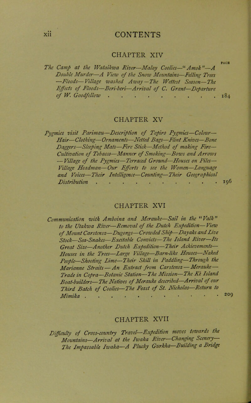 CHAPTER XIV PAGE The Camp at the Wataikwa River—Malay Coolies—“ Amok ”—A Double Murder—A View of the Snow Mountains—Felling Trees —Floods—Village washed Away—The Wettest Season—The Effects of Floods—Beri-beri—Arrival of C. Grant—Departure of W. Goodfcllow 184 CHAPTER XV Pygmies visit Pari man—Description of Tapir0 Pygmies—Colour—• Hair—Clothing—Ornaments—Netted Bags—Flint Knives—Bone Daggers—Sleep big Mats—Fire Stick—Method of making Fire— Cultivation of Tobacco—Manner of Smoking—Bows and Arrows — Village of the Pygmies—Terraced Ground—Houses on Piles— Village Headman—Our Efforts to see the Women—Language and Voices—Their Intelligence—Counting—Their Geographical Distribution 196 CHAPTER XVI Communication with Amboina and Merauke—Sail in the “ Valk ” to the Utakwa River—Removal of the Dutch Expedition— View of Mount Carstensz—Dugongs—Crowded Ship—Dayaks and Live Stock—Sea-Snakes—Excitable Convicts—The Island River—Its Great Size—Another Dutch Expedition—Their Achievements— Houses in the Trees—Large Village—Barn-like Houses—Naked People—Shooting Lime—Their Skill in Paddling—Through the Marianne Straits — An Extract from Carstensz — Merauke Trade in Copra—Botanic Station—The Mission—The Ke Island Boat-builders—The Natives of Merauke described—Arrival of our Third Batch of Coolies—The Feast of St. Nicholas—Return to Mimika • • *209 CHAPTER XVII Difficulty of Cross-country Travel—Expedition moves towards the Mountains—Arrival at the Iwaka River—Changing Scenery The Impassable Iwaka—A Plucky Gurkha Building a Bridge