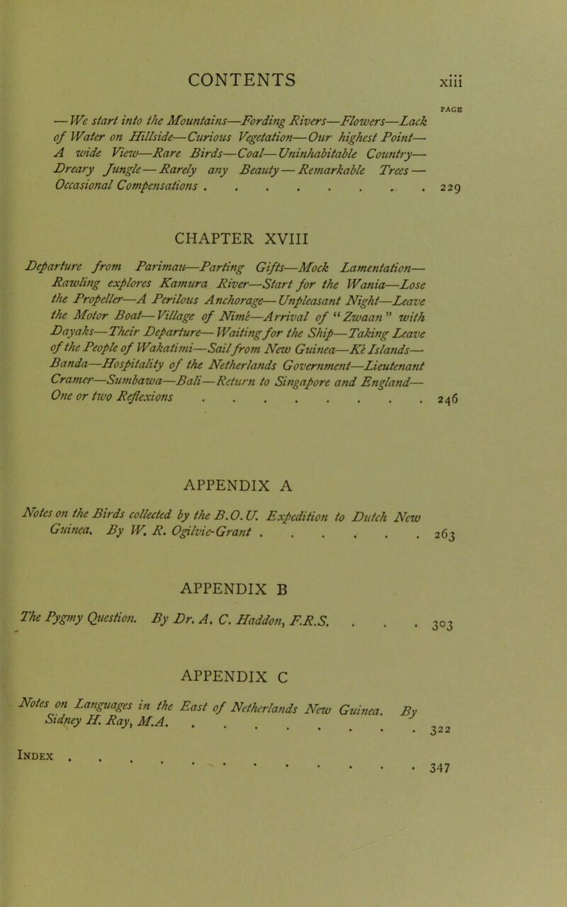 PAGE — We start into the Mountains—Fording Rivers—Flowers—Lack of Water on Hillside—Curious Vegetation—Our highest Point— A wide View—Rare Birds—Coal—Uni?ihabitable Country— Dreary Jungle—Rarely any Beauty — Remarkable Trees — Occasional Compensations 229 CHAPTER XVIII Departure from Parimau—Parting Gifts—Mock Lamentation— Pawling explores Kamura River—Start for the Wania—Lose the Propeller—A Perilous Anchorage—Unpleasant Night—Leave the Motor Boat—Village of Nim'e—Arrival of “ Zwaan ” with D ayahs—Their Departure— Waiting for the Ship—Taking Leave of the People of Wakatimi—Sail from New Guinea—Ke Lslands— Banda—Hospitality of the Netherlands Government—Lieutenant Cramer—Sumbawa—Bali—Return to Singapore and England— One or two Reflexions 246 APPENDIX A Notes on the Birds collected by the B. 0. U. Expedition to Dutch New Guinea. By W. R. Ogilvic-Grant 263 APPENDIX B The Pygmy Question. By Dr. A. C. Haddon, F.R.S. 3°3 APPENDIX C Notes on Languages in the East of Netherlands New Guinea. By Sidney H. Ray, M.A. Index . • 347