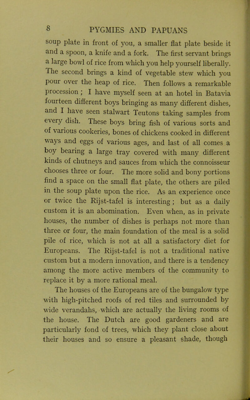 soup plate in front of you, a smaller flat plate beside it and a spoon, a knife and a fork. The first servant brings a large bowl of rice from which you help yourself liberally. Hie second brings a kind of vegetable stew which you pour over the heap of rice. Then follows a remarkable procession ; I have myself seen at an hotel in Batavia fourteen different boys bringing as many different dishes, and I have seen stalwart Teutons taking samples from every dish. These boys bring fish of various sorts and of various cookeries, bones of chickens cooked in different ways and eggs of various ages, and last of all comes a boy bearing a large tray covered with many different kinds of chutneys and sauces from which the connoisseur chooses three or four. The more solid and bony portions find a space on the small flat plate, the others are piled in the soup plate upon the rice. As an experience once or twice the Rijst-tafel is interesting ; but as a daily custom it is an abomination. Even when, as in private houses, the number of dishes is perhaps not more than three or four, the main foundation of the meal is a solid pile of rice, which is not at all a satisfactory diet for Europeans. The Rijst-tafel is not a traditional native custom but a modern innovation, and there is a tendency among the more active members of the community to replace it by a more rational meal. The houses of the Europeans are of the bungalow type with high-pitched roofs of red tiles and surrounded by wide verandahs, which are actually the living rooms of the house. The Dutch are good gardeners and are particularly fond of trees, which they plant close about their houses and so ensure a pleasant shade, though