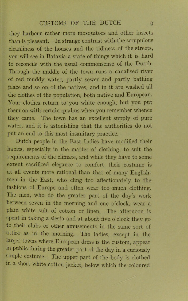 they harbour rather more mosquitoes and other insects than is pleasant. In strange contrast with the scrupulous cleanliness of the houses and the tidiness of the streets, you will see in Batavia a state of things which it is hard to reconcile with the usual commonsense of the Dutch. Through the middle of the town runs a canalised river of red muddy water, partly sewer and partly bathing place and so on of the natives, and in it are washed all the clothes of the population, both native and European. Your clothes return to you white enough, but you put them on with certain qualms when you remember whence they came. The town has an excellent supply of pure water, and it is astonishing that the authorities do not put an end to this most insanitary practice. Dutch people in the East Indies have modified their habits, especially in the matter of clothing, to suit the requirements of the climate, and while they have to some extent sacrificed elegance to comfort, their costume is at all events more rational than that of many English- men in the East, who cling too affectionately to the fashions of Europe and often wear too much clothing. The men, who do the greater part of the day’s work between seven in the morning and one o’clock, wear a plain white suit of cotton or linen. The afternoon is spent in taking a siesta and at about five o’clock they go to their clubs or other amusements in the same sort of attire as in the morning. The ladies, except in the larger towns where European dress is the custom, appear in public during the greater part of the day in a curiously simple costume. The upper part of the body is clothed in a short white cotton jacket, below which the coloured