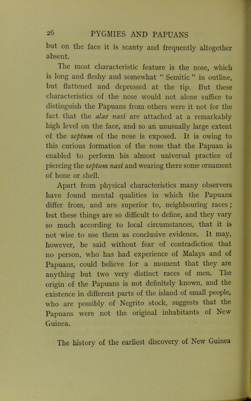 but on the face it is scanty and frequently altogether absent. The most characteristic feature is the nose, which is long and fleshy and somewhat “ Semitic ” in outline, but flattened and depressed at the tip. But these characteristics of the nose would not alone suffice to distinguish the Papuans from others were it not for the fact that the alae nasi are attached at a remarkably high level on the face, and so an unusually large extent of the septum of the nose is exposed. It is owing to this curious formation of the nose that the Papuan is enabled to perform his almost universal practice of piercing the septum nasi and wearing there some ornament of bone or shell. Apart from physical characteristics many observers have found mental qualities in which the Papuans differ from, and are superior to, neighbouring races; but these things are so difficult to define, and they vary so much according to local circumstances, that it is not wise to use them as conclusive evidence. It may, however, be said without fear of contradiction that no person, who has had experience of Malays and of Papuans, could believe for a moment that they are anything but two very distinct races of men. The origin of the Papuans is not definitely known, and the existence in different parts of the island of small people, who are possibly of Negrito stock, suggests that the Papuans were not the original inhabitants of New Guinea. The history of the earliest discovery of New Guinea