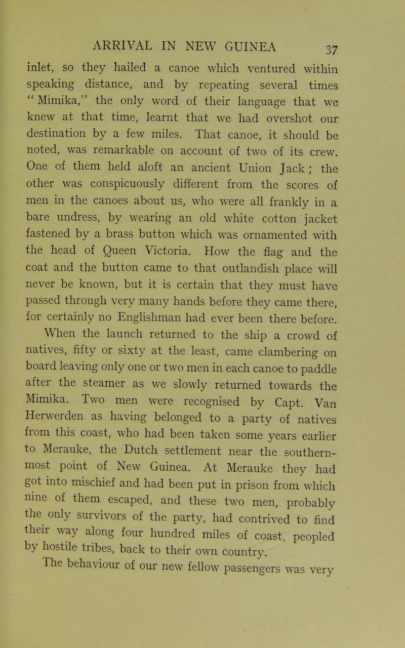 inlet, so they hailed a canoe which ventured within speaking distance, and by repeating several times “ Mimika,” the only word of their language that we knew at that time, learnt that we had overshot our destination by a few miles. That canoe, it should be noted, was remarkable on account of two of its crew. One of them held aloft an ancient Union Jack; the other was conspicuously different from the scores of men in the canoes about us, who were all frankly in a bare undress, by wearing an old white cotton jacket fastened by a brass button which was ornamented with the head of Queen Victoria. How the flag and the coat and the button came to that outlandish place will never be known, but it is certain that they must have passed through very many hands before they came there, for certainly no Englishman had ever been there before. When the launch returned to the ship a crowd of natives, fifty or sixty at the least, came clambering on board leaving only one or two men in each canoe to paddle after the steamer as we slowly returned towards the Mimika. Two men were recognised by Capt. Van Herwerden as having belonged to a party of natives fiom this coast, who had been taken some years earlier to Merauke, the Dutch settlement near the southern- most point of New Guinea. At Merauke they had got into mischief and had been put in prison from which nine of them escaped, and these two men, probably the only survivors of the party, had contrived to find their way along four hundred miles of coast, peopled by hostile tribes, back to their own country. The behaviour of our new fellow passengers was very