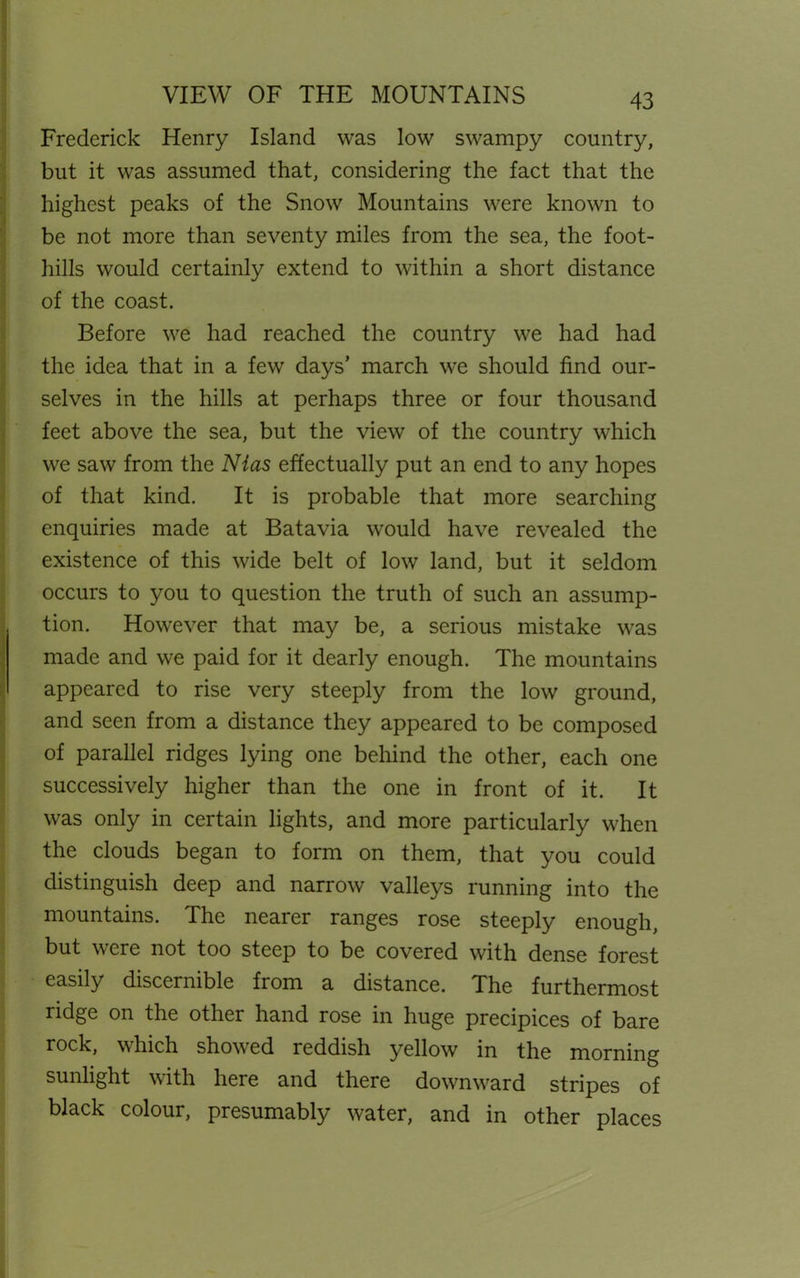VIEW OF THE MOUNTAINS Frederick Henry Island was low swampy country, but it was assumed that, considering the fact that the highest peaks of the Snow Mountains were known to be not more than seventy miles from the sea, the foot- hills would certainly extend to within a short distance of the coast. Before we had reached the country we had had the idea that in a few days’ march we should find our- selves in the hills at perhaps three or four thousand feet above the sea, but the view of the country which we saw from the Nias effectually put an end to any hopes of that kind. It is probable that more searching enquiries made at Batavia would have revealed the existence of this wide belt of low land, but it seldom occurs to you to question the truth of such an assump- tion. However that may be, a serious mistake was made and we paid for it dearly enough. The mountains appeared to rise very steeply from the low ground, and seen from a distance they appeared to be composed of parallel ridges lying one behind the other, each one successively higher than the one in front of it. It was only in certain lights, and more particularly when the clouds began to form on them, that you could distinguish deep and narrow valleys running into the mountains. The nearer ranges rose steeply enough, but were not too steep to be covered with dense forest easily discernible from a distance. The furthermost ridge on the other hand rose in huge precipices of bare rock, which showed reddish yellow in the morning sunlight with here and there downward stripes of black colour, presumably water, and in other places