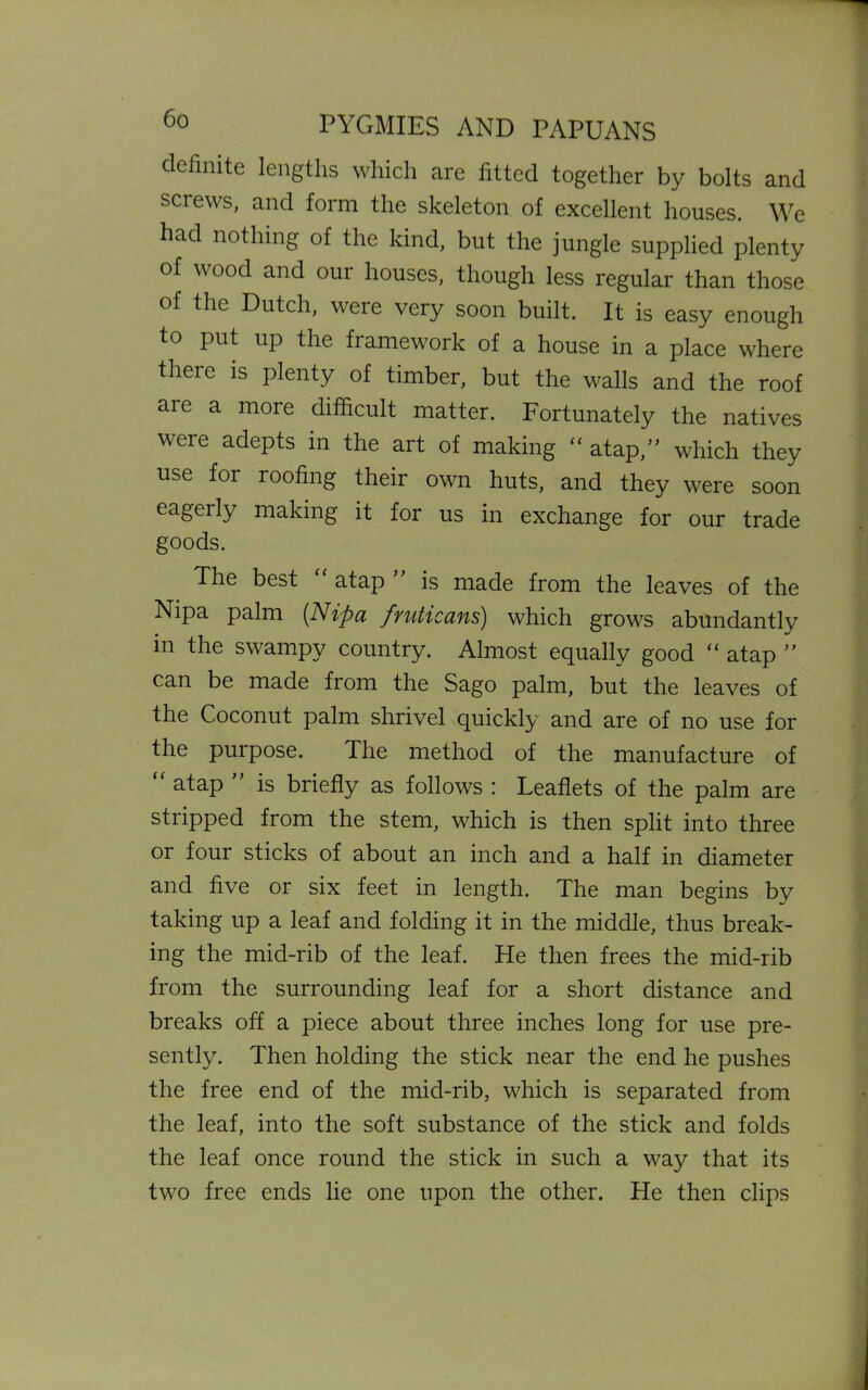 definite lengths which are fitted together by bolts and screws, and form the skeleton of excellent houses. We had nothing of the kind, but the jungle supplied plenty of wood and our houses, though less regular than those of the Dutch, were very soon built. It is easy enough to put up the framework of a house in a place where there is plenty of timber, but the walls and the roof aie a more difficult matter. Fortunately the natives were adepts in the art of making  atap,” which they use for roofing their own huts, and they were soon eagerly making it for us in exchange for our trade goods. The best atap is made from the leaves of the Nipa palm {Nipa fruticans) which grows abundantly in the swampy country. Almost equally good “ atap ” can be made from the Sago palm, but the leaves of the Coconut palm shrivel quickly and are of no use for the purpose. The method of the manufacture of atap is briefly as follows : Leaflets of the palm are stripped from the stem, which is then split into three or four sticks of about an inch and a half in diameter and five or six feet in length. The man begins by taking up a leaf and folding it in the middle, thus break- ing the mid-rib of the leaf. He then frees the mid-rib from the surrounding leaf for a short distance and breaks off a piece about three inches long for use pre- sently. Then holding the stick near the end he pushes the free end of the mid-rib, which is separated from the leaf, into the soft substance of the stick and folds the leaf once round the stick in such a way that its two free ends lie one upon the other. He then clips