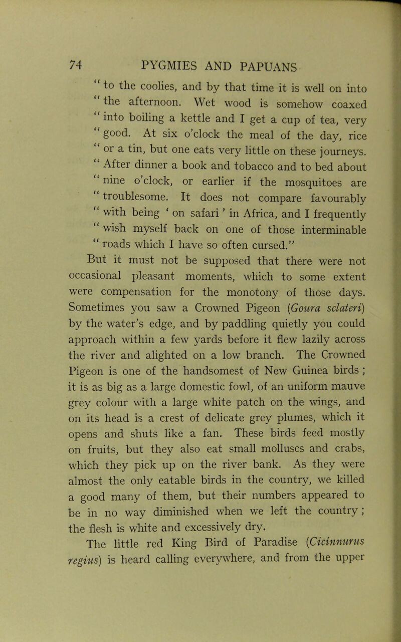 to the coolies, and by that time it is well on into the afternoon. Wet wood is somehow coaxed into boiling a kettle and I get a cup of tea, very good. At six o clock the meal of the day, rice or a tin, but one eats very little on these journeys. After dinner a book and tobacco and to bed about nine o clock, or earlier if the mosquitoes are “ troublesome. It does not compare favourably (< with being ‘ on safari’ in Africa, and I frequently u wish myself back on one of those interminable “ roads which I have so often cursed.” But it must not be supposed that there were not occasional pleasant moments, which to some extent were compensation for the monotony of those days. Sometimes you saw a Crowned Pigeon (Goura sclateri) by the water’s edge, and by paddling quietly you could approach within a few yards before it flew lazily across the river and alighted on a low branch. The Crowned Pigeon is one of the handsomest of New Guinea birds ; it is as big as a large domestic fowl, of an uniform mauve grey colour with a large white patch on the wings, and on its head is a crest of delicate grey plumes, which it opens and shuts like a fan. These birds feed mostly on fruits, but they also eat small molluscs and crabs, which they pick up on the river bank. As they were almost the only eatable birds in the country, we killed a good many of them, but their numbers appeared to be in no way diminished when we left the country ; the flesh is white and excessively dry. The little red King Bird of Paradise (Cicinnurus regius) is heard calling everywhere, and from the upper