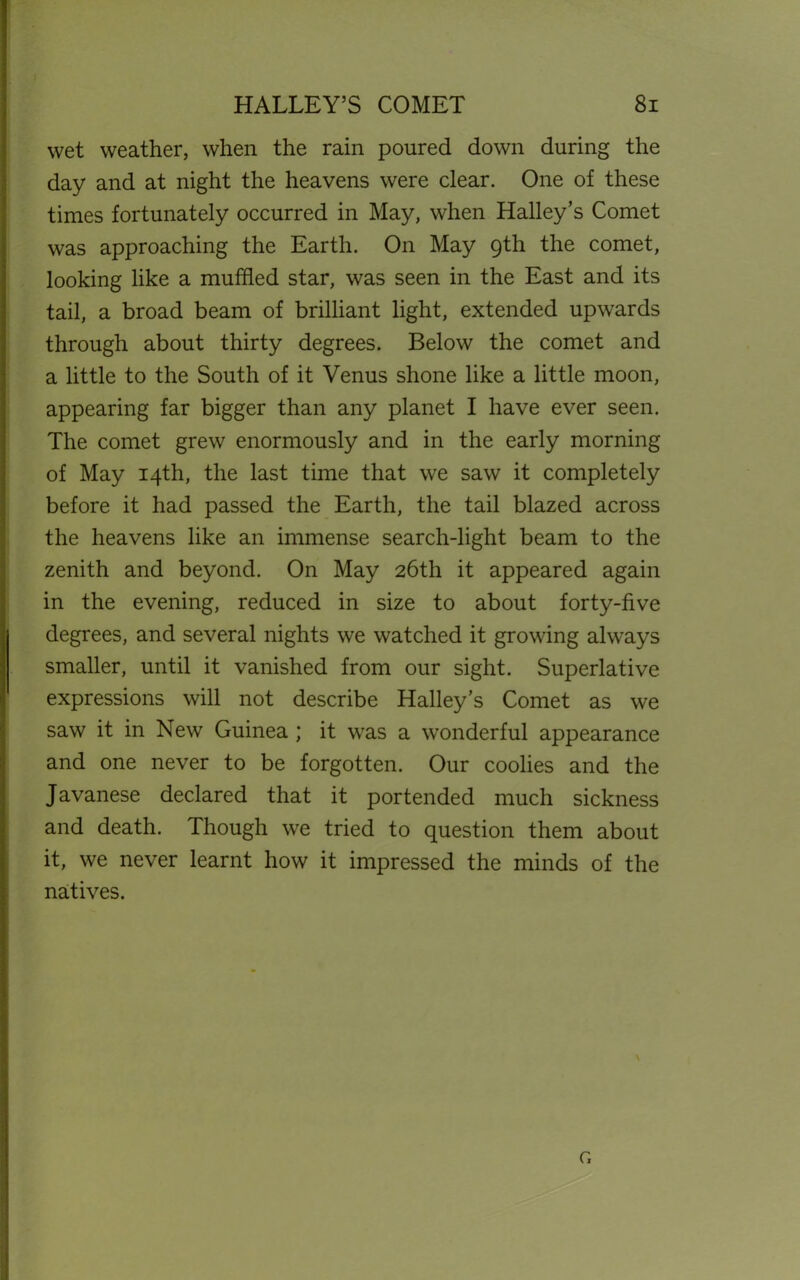 wet weather, when the rain poured down during the day and at night the heavens were clear. One of these times fortunately occurred in May, when Halleys Comet was approaching the Earth. On May 9th the comet, looking like a muffled star, was seen in the East and its tail, a broad beam of brilliant light, extended upwards through about thirty degrees. Below the comet and a little to the South of it Venus shone like a little moon, appearing far bigger than any planet I have ever seen. The comet grew enormously and in the early morning of May 14th, the last time that we saw it completely before it had passed the Earth, the tail blazed across the heavens like an immense search-light beam to the zenith and beyond. On May 26th it appeared again in the evening, reduced in size to about forty-five degrees, and several nights we watched it growing always smaller, until it vanished from our sight. Superlative expressions will not describe Halley’s Comet as we saw it in New Guinea ; it was a wonderful appearance and one never to be forgotten. Our coolies and the Javanese declared that it portended much sickness and death. Though we tried to question them about it, we never learnt how it impressed the minds of the natives. N G