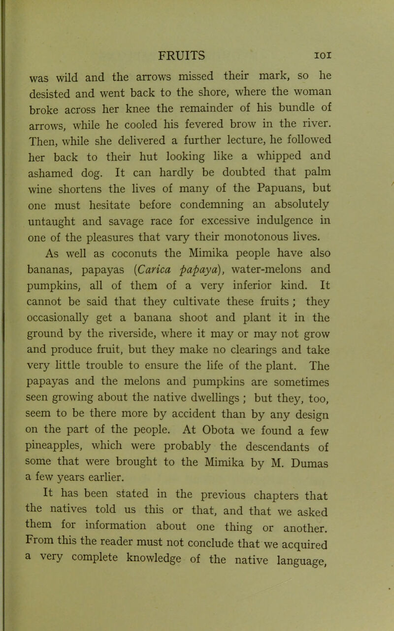 FRUITS ioi was wild and the arrows missed their mark, so he desisted and went back to the shore, where the woman broke across her knee the remainder of his bundle of arrows, while he cooled his fevered brow in the river. Then, while she delivered a further lecture, he followed her back to their hut looking like a whipped and ashamed dog. It can hardly be doubted that palm wine shortens the lives of many of the Papuans, but one must hesitate before condemning an absolutely untaught and savage race for excessive indulgence in one of the pleasures that vary their monotonous lives. As well as coconuts the Mimika people have also bananas, papayas (Carica papaya), water-melons and pumpkins, all of them of a very inferior kind. It cannot be said that they cultivate these fruits ; they occasionally get a banana shoot and plant it in the ground by the riverside, where it may or may not grow and produce fruit, but they make no clearings and take very little trouble to ensure the life of the plant. The papayas and the melons and pumpkins are sometimes seen growing about the native dwellings; but they, too, seem to be there more by accident than by any design on the part of the people. At Obota we found a few pineapples, which were probably the descendants of some that were brought to the Mimika by M. Dumas a few years earlier. It has been stated in the previous chapters that the natives told us this or that, and that we asked them for information about one thing or another. From this the reader must not conclude that we acquired a very complete knowledge of the native language,