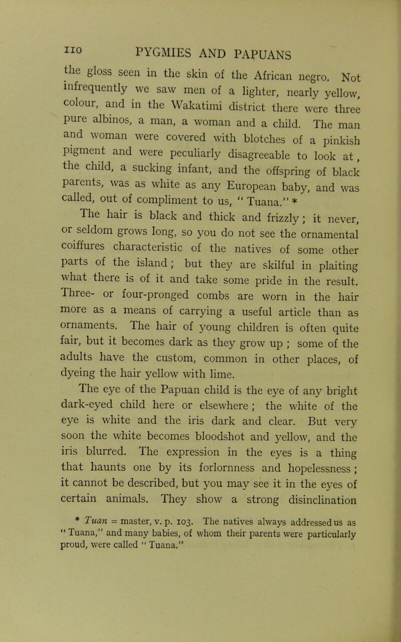 the gloss seen in the skin of the African negro. Not infrequently we saw men of a lighter, nearly yellow, colour, and in the Wakatimi district there were three pure albinos, a man, a woman and a child. The man and woman were covered with blotches of a pinkish pigment and were peculiarly disagreeable to look at, the child, a sucking infant, and the offspring of black parents, was as white as any European baby, and was called, out of compliment to us, “ Tuana.” * The hair is black and thick and frizzly ; it never, or seldom grows long, so you do not see the ornamental coiffures characteristic of the natives of some other paits of the island; but they are skilful in plaiting what theie is of it and take some pride in the result. Three- or four-pronged combs are worn in the hair more as a means of carrying a useful article than as ornaments. The hair of young children is often quite fair, but it becomes dark as they grow up ; some of the adults have the custom, common in other places, of dyeing the hair yellow with lime. The eye of the Papuan child is the eye of any bright dark-eyed child here or elsewhere ; the white of the eye is white and the iris dark and clear. But very soon the white becomes bloodshot and yellow, and the iris blurred. The expression in the eyes is a thing that haunts one by its forlornness and hopelessness ; it cannot be described, but you may see it in the eyes of certain animals. They show a strong disinclination * Tuan = master, v. p. 103. The natives always addressed us as “ Tuana,” and many babies, of whom their parents were particularly proud, were called  Tuana.”