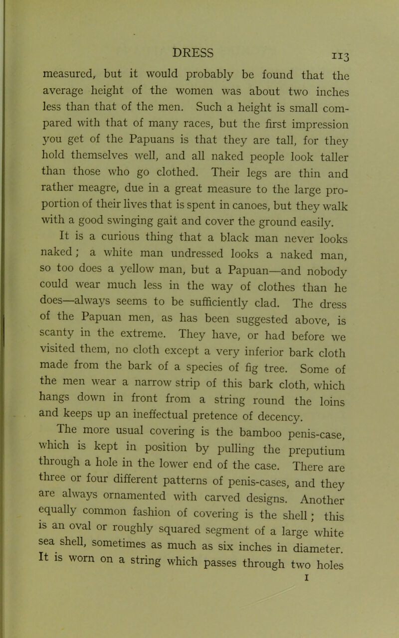 DRESS 113 measured, but it would probably be found that the average height of the women was about two inches less than that of the men. Such a height is small com- pared with that of many races, but the first impression you get of the Papuans is that they are tall, for they hold themselves well, and all naked people look taller than those who go clothed. Their legs are thin and rather meagre, due in a great measure to the large pro- portion of their lives that is spent in canoes, but they walk with a good swinging gait and cover the ground easily. It is a curious thing that a black man never looks naked; a white man undressed looks a naked man, so too does a yellow man, but a Papuan—and nobody could wear much less in the way of clothes than he does—always seems to be sufficiently clad. The dress of the Papuan men, as has been suggested above, is scanty in the extreme. They have, or had before we visited them, no cloth except a very inferior bark cloth made from the bark of a species of fig tree. Some of the men wear a narrow strip of this bark cloth, which hangs down in front from a string round the loins and keeps up an ineffectual pretence of decency. The more usual covering is the bamboo penis-case, which is kept in position by pulling the preputium through a hole in the lower end of the case. There are three or four different patterns of penis-cases, and they are always ornamented with carved designs. Another equally common fashion of covering is the shell; this is an oval or roughly squared segment of a large white sea shell, sometimes as much as six inches in diameter. It is worn on a string which passes through two holes 1