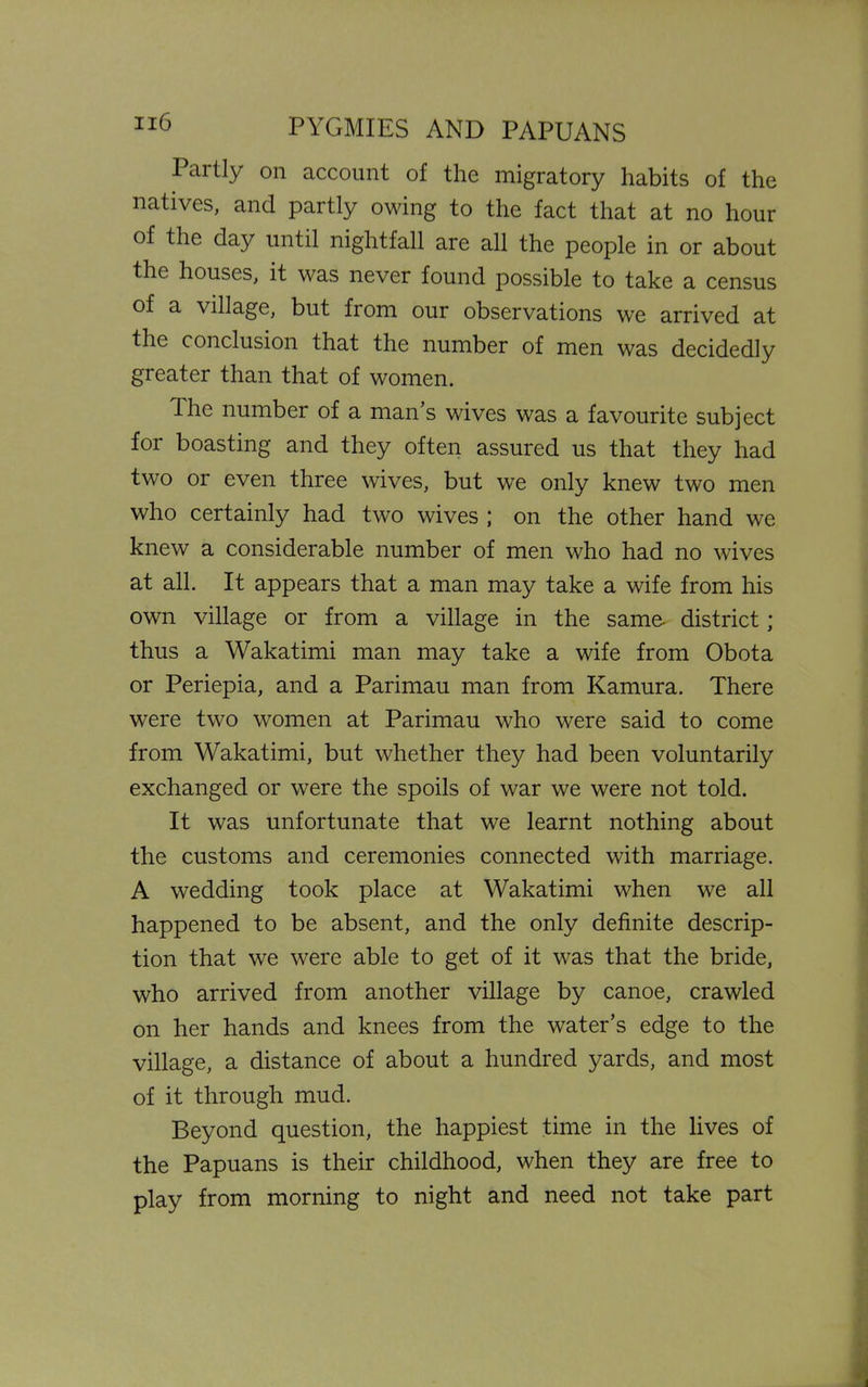 Partly on account of the migratory habits of the natives, and partly owing to the fact that at no hour of the day until nightfall are all the people in or about the houses, it was never found possible to take a census of a village, but from our observations we arrived at the conclusion that the number of men was decidedly greater than that of women. The number of a man’s wives was a favourite subject for boasting and they often assured us that they had two or even three wives, but we only knew two men who certainly had two wives ; on the other hand we knew a considerable number of men who had no wives at all. It appears that a man may take a wife from his own village or from a village in the same- district; thus a Wakatimi man may take a wife from Obota or Periepia, and a Parimau man from Kamura. There were two women at Parimau who were said to come from Wakatimi, but whether they had been voluntarily exchanged or were the spoils of war we were not told. It was unfortunate that we learnt nothing about the customs and ceremonies connected with marriage. A wedding took place at Wakatimi when we all happened to be absent, and the only definite descrip- tion that we were able to get of it was that the bride, who arrived from another village by canoe, crawled on her hands and knees from the water’s edge to the village, a distance of about a hundred yards, and most of it through mud. Beyond question, the happiest time in the lives of the Papuans is their childhood, when they are free to play from morning to night and need not take part