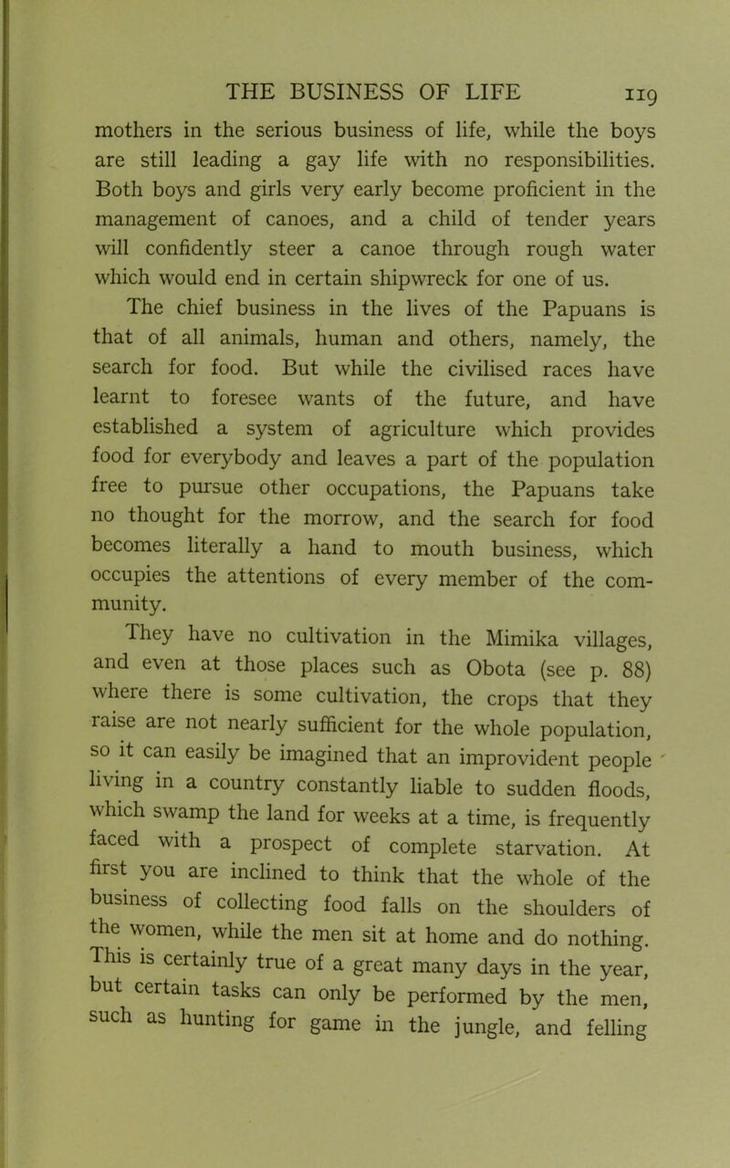 THE BUSINESS OF LIFE mothers in the serious business of life, while the boys are still leading a gay life with no responsibilities. Both boys and girls very early become proficient in the management of canoes, and a child of tender years will confidently steer a canoe through rough water which would end in certain shipwreck for one of us. The chief business in the lives of the Papuans is that of all animals, human and others, namely, the search for food. But while the civilised races have learnt to foresee wants of the future, and have established a system of agriculture which provides food for everybody and leaves a part of the population free to pursue other occupations, the Papuans take no thought for the morrow, and the search for food becomes literally a hand to mouth business, which occupies the attentions of every member of the com- munity. They have no cultivation in the Mimika villages, and even at those places such as Obota (see p. 88) where there is some cultivation, the crops that they laise are not nearly sufficient for the whole population, so it can easily be imagined that an improvident people living in a country constantly liable to sudden floods, which swamp the land for weeks at a time, is frequently faced with a prospect of complete starvation. At first you are inclined to think that the whole of the business of collecting food falls on the shoulders of the women, while the men sit at home and do nothing. This is certainly true of a great many days in the year, but certain tasks can only be performed by the men, such as hunting for game in the jungle, and felling