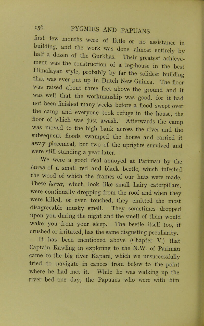 first few months were of little or no assistance in ui mg, and the work was done almost entirely by half a dozen of the Gurkhas. Their greatest achieve- ment was the construction of a log-house in the best Himalayan style, probably by far the solidest building that was ever put up in Dutch New Guinea. The floor was raised about three feet above the ground and it was well that the workmanship was good, for it had not been finished many weeks before a flood swept over the camp and everyone took refuge in the house, the floor of which was just awash. Afterwards the camp was moved to the high bank across the river and the subsequent floods swamped the house and carried it away piecemeal, but two of the uprights survived and were still standing a year later. We were a good deal annoyed at Parimau by the larvce of a small red and black beetle, which infested the wood of which the frames of our huts were made. These larvce, which look like small hairy caterpillars, were continually dropping from the roof and when they were killed, or even touched, they emitted the most disagreeable musky smell. They sometimes dropped upon you during the night and the smell of them would wake you from your sleep. The beetle itself too, if crushed or irritated, has the same disgusting peculiarity. It has been mentioned above (Chapter V.) that Captain Rawling in exploring to the N.W. of Parimau came to the big river Kapare, which we unsuccessfully tried to navigate in canoes from below to the point where he had met it. While he was walking up the river bed one day, the Papuans who were with him