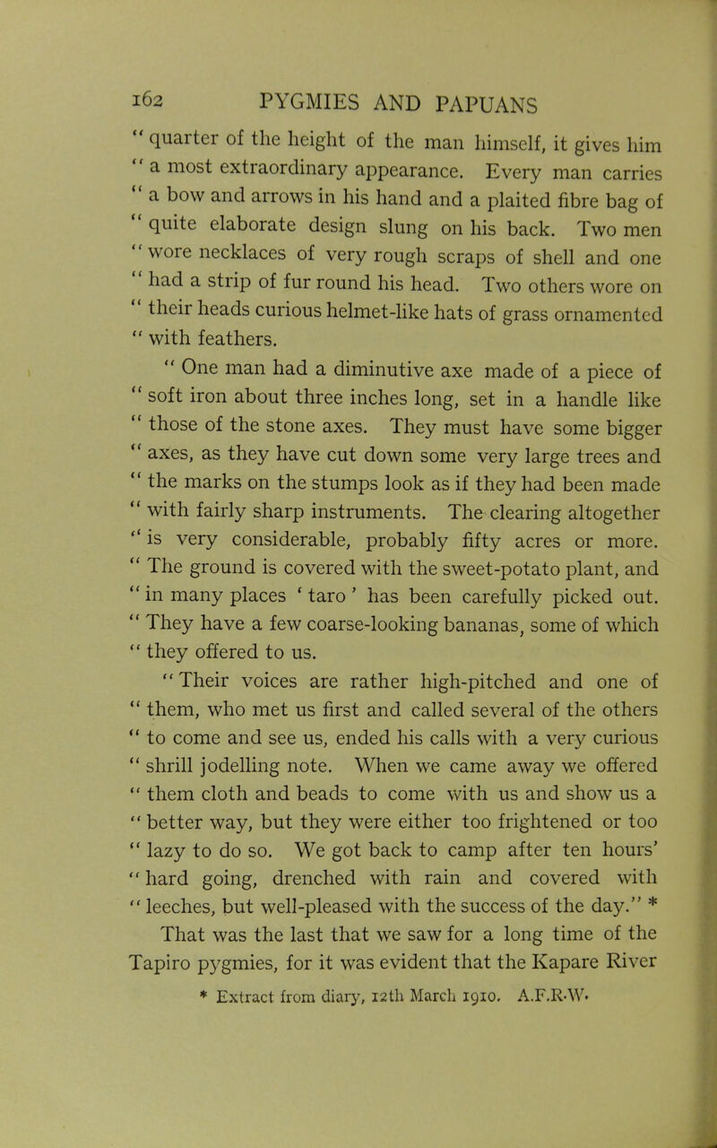 quai ter of the height of the man himself, it gives him “ a most extraordinary appearance. Every man carries “ a bow and arrows in his hand and a plaited fibre bag of quite elaborate design slung on his back. Two men wore necklaces of very rough scraps of shell and one had a strip of fur round his head. Two others wore on thcii heads curious helmet-like hats of grass ornamented “ with feathers.  One man had a diminutive axe made of a piece of <f soft iron about three inches long, set in a handle like “ those of the stone axes. They must have some bigger axes, as they have cut down some very large trees and “ the marks on the stumps look as if they had been made “ with fairly sharp instruments. The clearing altogether “ is very considerable, probably fifty acres or more. “ The ground is covered with the sweet-potato plant, and “ in many places ‘ taro ’ has been carefully picked out. “ They have a few coarse-looking bananas, some of which “ they offered to us. “Their voices are rather high-pitched and one of “ them, who met us first and called several of the others “ to come and see us, ended his calls with a very curious “ shrill jodelling note. When we came away we offered “ them cloth and beads to come with us and show us a “ better way, but they were either too frightened or too “ lazy to do so. We got back to camp after ten hours’ “ hard going, drenched with rain and covered with “ leeches, but well-pleased with the success of the day.” * That was the last that we saw for a long time of the Tapiro pygmies, for it was evident that the Kapare River * Extract from diary, 12 th March 1910. A.F.R-W*
