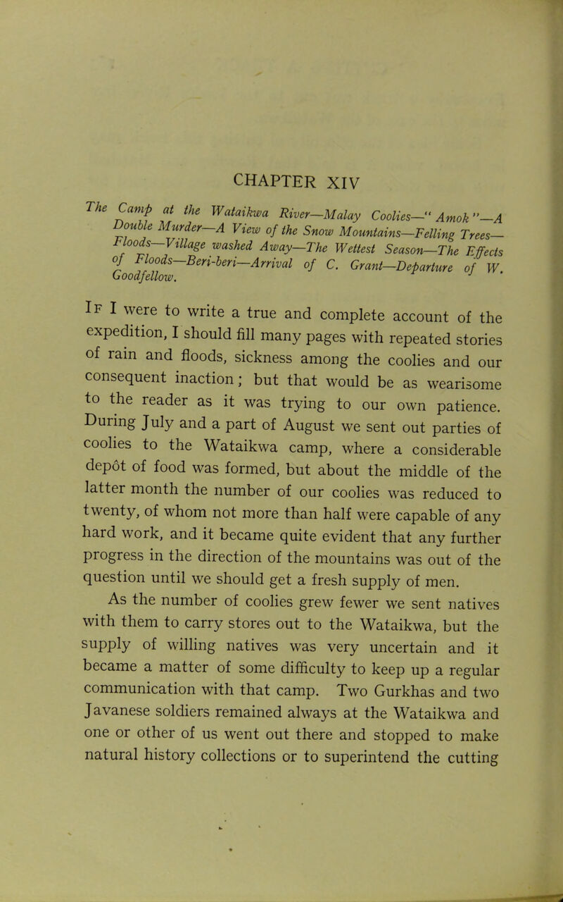 CHAPTER XIV The Camp at the Wataikwa River—Malay Coolies— Amok”—A Double Murder—A View of the Snow Mountains—Felling Trees— Moods—Village washed Away—The Wettest Season—The Effects oj floods Beri-beri Arrival of C. Grant-Departure of W. Goodfellow. If I were to write a true and complete account of the expedition, I should fill many pages with repeated stories of ram and floods, sickness among the coolies and our consequent inaction; but that would be as wearisome to the reader as it was trying to our own patience. During July and a part of August we sent out parties of coohes to the Wataikwa camp, where a considerable depot of food was formed, but about the middle of the latter month the number of our coolies was reduced to twenty, of whom not more than half were capable of any hard work, and it became quite evident that any further progress in the direction of the mountains was out of the question until we should get a fresh supply of men. As the number of coolies grew fewer we sent natives with them to carry stores out to the Wataikwa, but the supply of willing natives was very uncertain and it became a matter of some difficulty to keep up a regular communication with that camp. Two Gurkhas and two Javanese soldiers remained always at the Wataikwa and one or other of us went out there and stopped to make natural history collections or to superintend the cutting