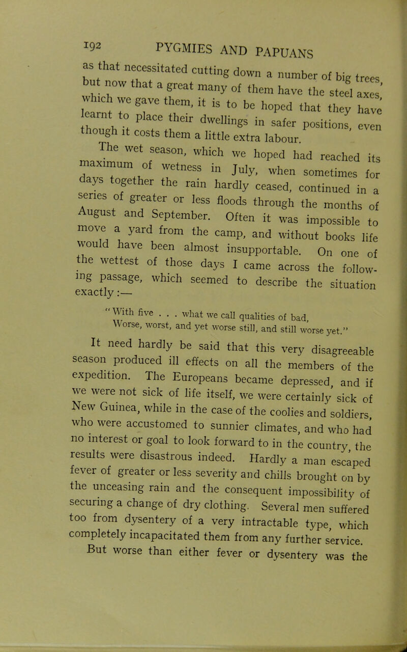 as that necessitated cutting down a number of big trees but now that a great many of them have the steel axes wh,ch we gave them, it is to be hoped that they have th h > P aCe t lelr dwelllngs in safer positions, even though it costs them a little extra labour. The wet season, which we hoped had reached its maximum of wetness in July, when sometimes for ajs together the rain hardly ceased, continued in a senes of greater or less floods through the months of August and September. Often it was impossible to move a yard from the camp, and without books life would have been almost insupportable. On one of the wettest of those days f came across the follow- ing passage, which seemed to describe the situation exactly:— VV ith five . . . what we call qualities of bad, Worse, worst, and yet worse still, and still worse yet.” It need hardly be said that this very disagreeable season produced ill effects on all the members of the expedition. The Europeans became depressed and if we were not sick of life itself, we were certainly’ sick of New Guinea, while in the case of the coolies and soldiers who were accustomed to sunnier climates, and who had no interest or goal to look forward to in the country the results were disastrous indeed. Hardly a man escaped fever of greater or less severity and chilis brought on by the unceasing rain and the consequent impossibility of securing a change of dry clothing. Several men suffered too from dysentery of a very intractable type, which completely incapacitated them from any further service. But worse than either fever or dysentery was the