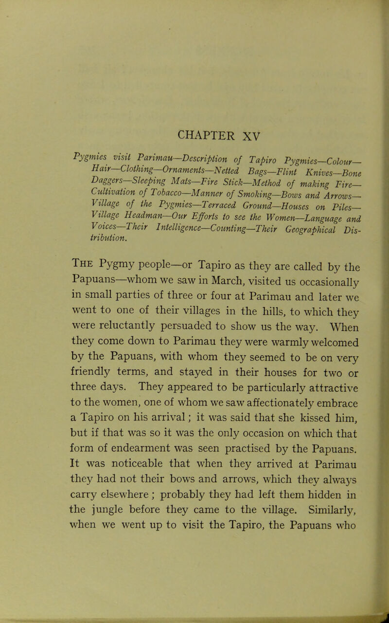 CHAPTER XV Pygmies visit Parimau—Description of Tapiro Pygmies—Colour- Hair—Clothing—Ornaments—Netted Bags—Flint Knives—Bone Daggers—Sleeping Mats—Fire Stick—Method of making Fire- Cultivation of Tobacco—Manner of Smoking—Bows and Arrows Village of the Pygmies—Terraced Ground—Houses on Piles— Village Headman—Our Efforts to see the Women—Language and Voices Their Intelligence—Counting—Their Geographical Dis- tribution. The Pygmy people—or Tapiro as they are called by the Papuans—whom we saw in March, visited us occasionally in small parties of three or four at Parimau and later we went to one of their villages in the hills, to which they were reluctantly persuaded to show us the way. When they come down to Parimau they were warmly welcomed by the Papuans, with whom they seemed to be on very friendly terms, and stayed in their houses for two or three days. They appeared to be particularly attractive to the women, one of whom we saw affectionately embrace a Tapiro on his arrival; it was said that she kissed him, but if that was so it was the only occasion on which that form of endearment was seen practised by the Papuans. It was noticeable that when they arrived at Parimau they had not their bows and arrows, which they always carry elsewhere ; probably they had left them hidden in the jungle before they came to the village. Similarly, when we went up to visit the Tapiro, the Papuans who