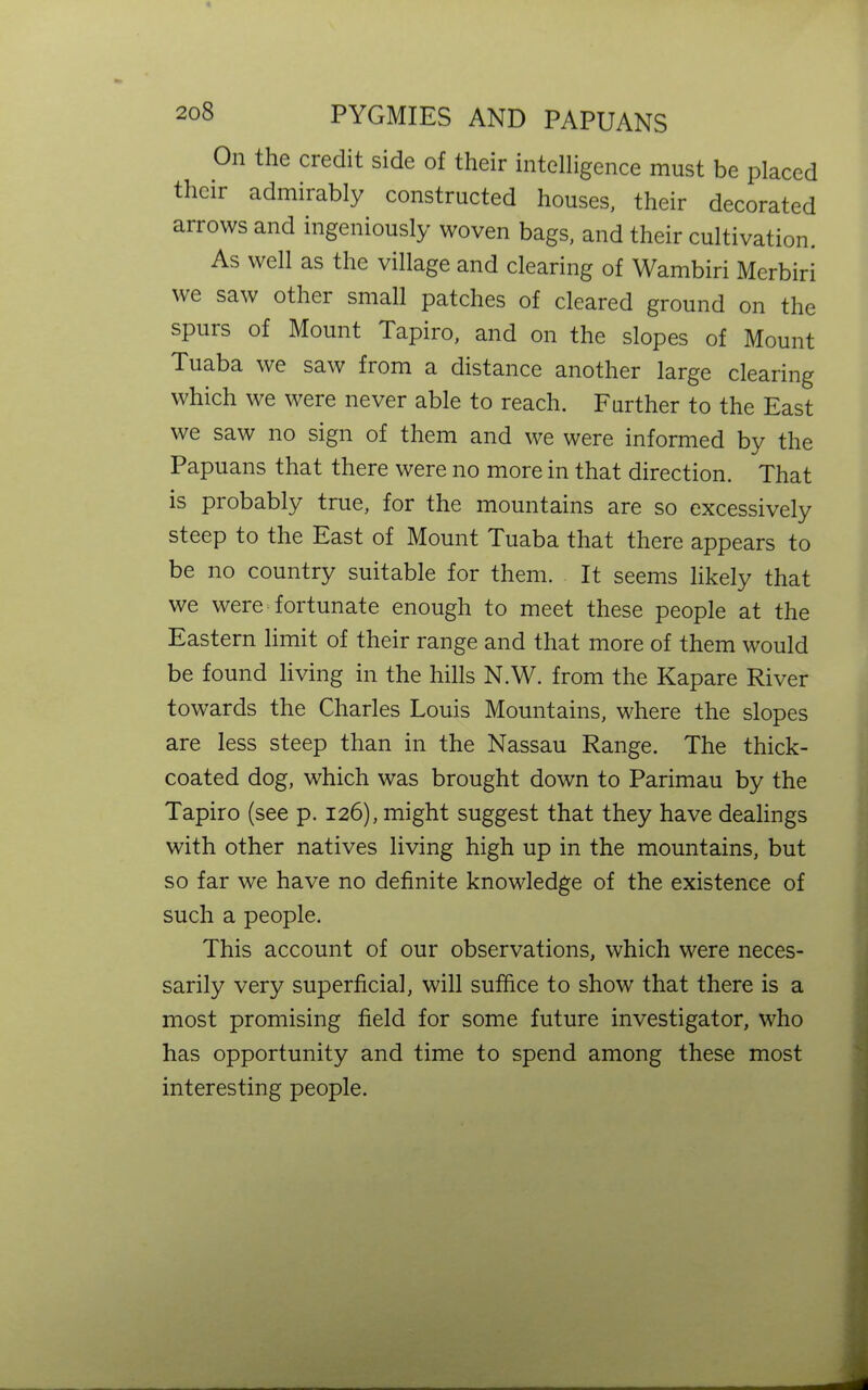 208 On the credit side of their intelligence must be placed their admirably constructed houses, their decorated arrows and ingeniously woven bags, and their cultivation. As well as the village and clearing of Wambiri Merbiri we other small patches of cleared ground on the spuis of Mount Tapiro, and on the slopes of Mount Tuaba we saw from a distance another large clearing which we were never able to reach. Further to the East we saw no sign of them and we were informed by the Papuans that there were no more in that direction. That is probably true, for the mountains are so excessively steep to the East of Mount Tuaba that there appears to be no country suitable for them. It seems likely that we were fortunate enough to meet these people at the Eastern limit of their range and that more of them would be found living in the hills N.W. from the Kapare River towards the Charles Louis Mountains, where the slopes are less steep than in the Nassau Range. The thick- coated dog, which was brought down to Parimau by the Tapiro (see p. 126), might suggest that they have dealings with other natives living high up in the mountains, but so far we have no definite knowledge of the existence of such a people. This account of our observations, which were neces- sarily very superficial, will suffice to show that there is a most promising field for some future investigator, who has opportunity and time to spend among these most interesting people.