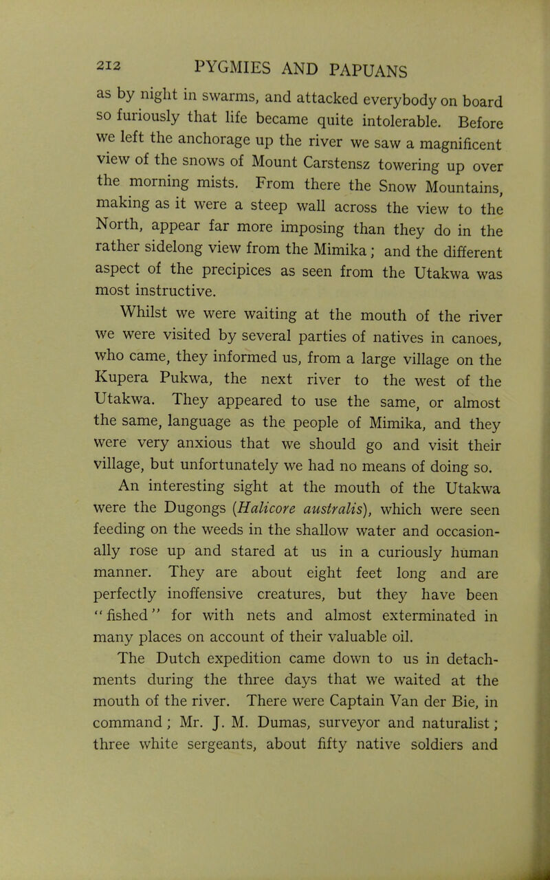 as by night in swarms, and attacked everybody on board so furiously that life became quite intolerable. Before we left the anchorage up the river we saw a magnificent view of the snows of Mount Carstensz towering up over the morning mists. From there the Snow Mountains, making as it were a steep wall across the view to the Noith, appear far more imposing than they do in the rather sidelong view from the Mimika; and the different aspect of the precipices as seen from the Utakwa was most instructive. Whilst we were waiting at the mouth of the river we were visited by several parties of natives in canoes, who came, they informed us, from a large village on the Kupera Pukwa, the next river to the west of the Utakwa. They appeared to use the same, or almost the same, language as the people of Mimika, and they were very anxious that we should go and visit their village, but unfortunately we had no means of doing so. An interesting sight at the mouth of the Utakwa were the Dugongs (.Halicore australis), which were seen feeding on the weeds in the shallow water and occasion- ally rose up and stared at us in a curiously human manner. They are about eight feet long and are perfectly inoffensive creatures, but they have been ” fished ” for with nets and almost exterminated in many places on account of their valuable oil. The Dutch expedition came down to us in detach- ments during the three days that we waited at the mouth of the river. There were Captain Van der Bie, in command ; Mr. J. M. Dumas, surveyor and naturalist; three white sergeants, about fifty native soldiers and