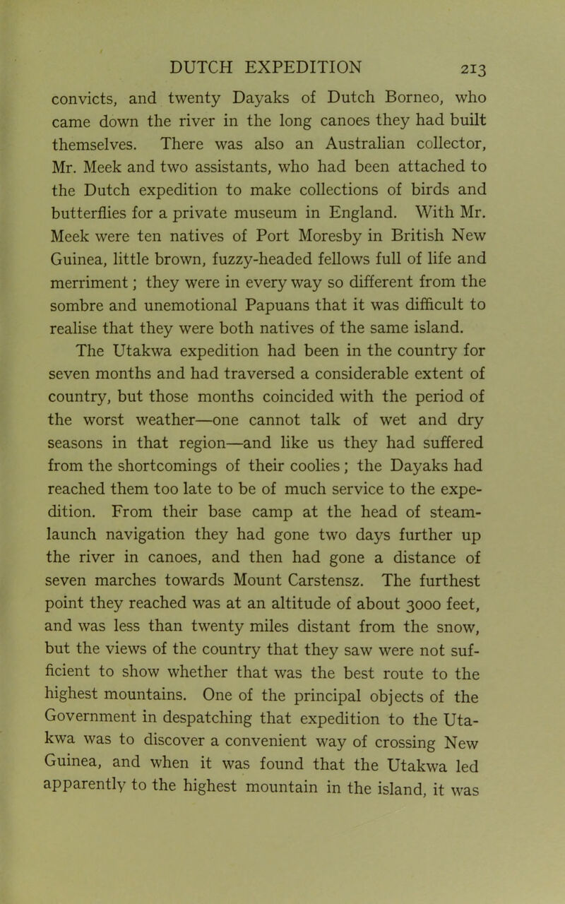 DUTCH EXPEDITION convicts, and twenty Dayaks of Dutch Borneo, who came down the river in the long canoes they had built themselves. There was also an Australian collector, Mr. Meek and two assistants, who had been attached to the Dutch expedition to make collections of birds and butterflies for a private museum in England. With Mr. Meek were ten natives of Port Moresby in British New Guinea, little brown, fuzzy-headed fellows full of life and merriment; they were in every way so different from the sombre and unemotional Papuans that it was difficult to realise that they were both natives of the same island. The Utakwa expedition had been in the country for seven months and had traversed a considerable extent of country, but those months coincided with the period of the worst weather—one cannot talk of wet and dry seasons in that region—and like us they had suffered from the shortcomings of their coolies; the Dayaks had reached them too late to be of much service to the expe- dition. From their base camp at the head of steam- launch navigation they had gone two days further up the river in canoes, and then had gone a distance of seven marches towards Mount Carstensz. The furthest point they reached was at an altitude of about 3000 feet, and was less than twenty miles distant from the snow, but the views of the country that they saw were not suf- ficient to show whether that was the best route to the highest mountains. One of the principal objects of the Government in despatching that expedition to the Uta- kwa was to discover a convenient way of crossing New Guinea, and when it was found that the Utakwa led apparently to the highest mountain in the island, it was