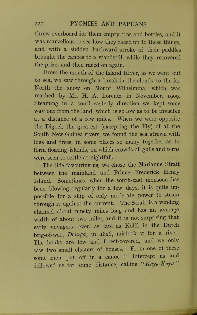 threw overboard for them empty tins and bottles, and it was marvellous to see how they raced up to these things, and with a sudden backward stroke of their paddles brought the canoes to a standstill, while they recovered the prize, and then raced on again. From the mouth of the Island River, as we went out to sea, we saw through a break in the clouds to the far North the snow on Mount Wilhelmina, which was reached by Mr. H. A. Lorentz in November, 1909. Steaming in a south-easterly direction we kept some way out from the land, which is so low as to be invisible at a distance of a few miles. When we were opposite the Digoel, the greatest (excepting the Fly) of all the South New Guinea rivers, we found the sea strewn with logs and trees, in some places so many together as to form floating islands, on which crowds of gulls and terns were seen to settle at nightfall. The tide favouring us, we chose the Marianne Strait between the mainland and Prince Frederick Henry Island. Sometimes, when the south-east monsoon has been blowing regularly for a few days, it is quite im- possible for a ship of only moderate power to steam through it against the current. The Strait is a winding channel about ninety miles long and has an average width of about two miles, and it is not surprising that early voyagers, even as late as Kolff, in the Dutch brig-of-war, DouYga) in 1826, mistook it for a river. The banks are low and forest-covered, and we only saw two small clusters of houses. From one of these some men put off in a canoe to intercept us and followed us for some distance, calling “ Kaya-Kaya ”