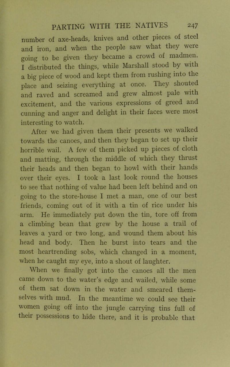 number of axe-heads, knives and other pieces of steel and iron, and when the people saw what they were going to be given they became a ciovd of madmen. I distributed the things, while Marshall stood by with a big piece of wood and kept them from rushing into the place and seizing everything at once. They shouted and raved and screamed and grew almost pale with excitement, and the various expressions of greed and cunning and anger and delight in their faces were most interesting to watch. After we had given them their presents we walked towards the canoes, and then they began to set up their horrible wail. A few of them picked up pieces of cloth and matting, through the middle of which they thrust their heads and then began to howl with their hands over their eyes. I took a last look round the houses to see that nothing of value had been left behind and on going to the store-house I met a man, one of our best friends, coming out of it with a tin of rice under his arm. He immediately put down the tin, tore off from a climbing bean that grew by the house a trail of leaves a yard or two long, and wound them about his head and body. Then he burst into tears and the most heartrending sobs, which changed in a moment, when he caught my eye, into a shout of laughter. When we finally got into the canoes all the men came down to the water’s edge and wailed, while some of them sat down in the water and smeared them- selves with mud. In the meantime we could see their women going off into the jungle carrying tins full of their possessions to hide there, and it is probable that