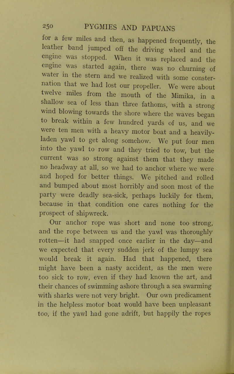 for a few miles and then, as happened frequently, the leathei band jumped off the driving wheel and the engine was stopped. When it was replaced and the engine was staited again, there was no churning of watei in the stein and we realized with some conster- nation that we had lost our propeller. We were about twelve miles from the mouth of the Mimika, in a shallow sea of less than three fathoms, with a strong wind blowing towards the shore where the waves began to break within a few hundred yards of us, and we were ten men with a heavy motor boat and a heavily- laden yawl to get along somehow. We put four men into the yawl to row and they tried to tow, but the current was so strong against them that they made no headway at all, so we had to anchor where we were and hoped for better things. We pitched and rolled and bumped about most horribly and soon most of the party were deadly sea-sick, perhaps luckily for them, because in that condition one cares nothing for the prospect of shipwreck. Our anchor rope was short and none too strong, and the rope between us and the yawd was thoroughly rotten—it had snapped once earlier in the day—and we expected that every sudden jerk of the lumpy sea would break it again. Had that happened, there might have been a nasty accident, as the men were too sick to row, even if they had known the art, and their chances of swimming ashore through a sea swarming with sharks were not very bright. Our own predicament in the helpless motor boat would have been unpleasant too, if the yawl had gone adrift, but happily the ropes
