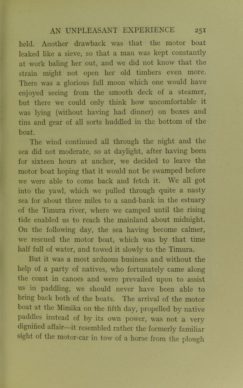 held. Another drawback was that the motor boat leaked like a sieve, so that a man was kept constantly at work baling her out, and we did not know that the strain might not open her old timbers even more. There was a glorious full moon which one would have enjoyed seeing from the smooth deck of a steamer, but there we could only think how uncomfortable it was lying (without having had dinner) on boxes and tins and gear of all sorts huddled in the bottom of the boat. The wind continued all through the night and the sea did not moderate, so at daylight, after having been for sixteen hours at anchor, we decided to leave the motor boat hoping that it would not be swamped before we were able to come back and fetch it. We all got into the yawl, which we pulled through quite a nasty sea for about three miles to a sand-bank in the estuary of the Timura river, where we camped until the rising tide enabled us to reach the mainland about midnight. On the following day, the sea having become calmer, we rescued the motor boat, which was by that time half full of water, and towed it slowly to the Timura. But it was a most arduous business and without the help of a party of natives, who fortunately came along the coast in canoes and were prevailed upon to assist us in paddling, we should never have been able to bring back both of the boats. The arrival of the motor boat at the Mimika on the fifth day, propelled by native paddles instead of by its own power, was not a very dignified affair it resembled rather the formerly familiar sight of the motor-car in tow of a horse from the plough