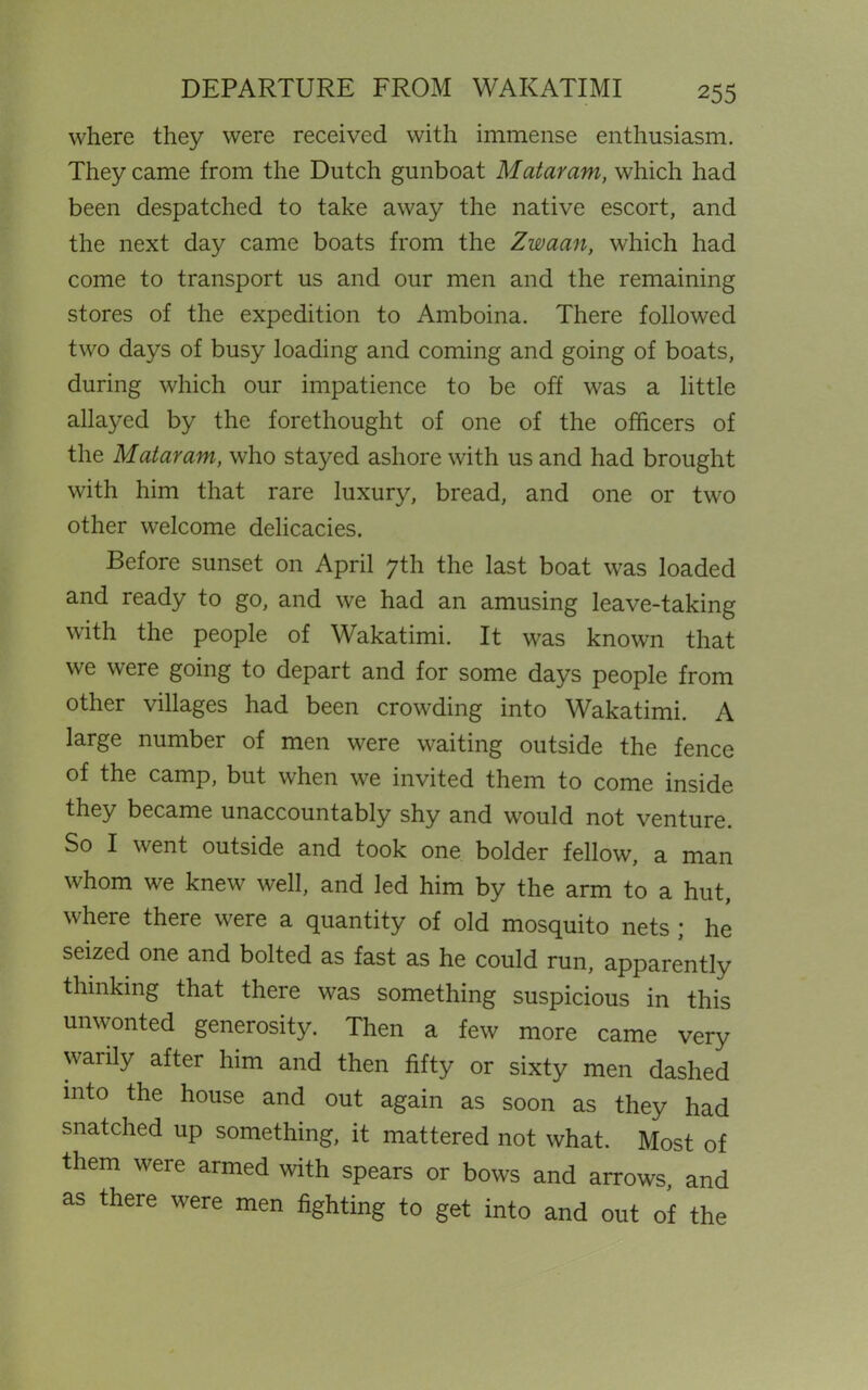 where they were received with immense enthusiasm. They came from the Dutch gunboat Mataram, which had been despatched to take away the native escort, and the next day came boats from the Zwaan, which had come to transport us and our men and the remaining stores of the expedition to Amboina. There followed two days of busy loading and coming and going of boats, during which our impatience to be off was a little allayed by the forethought of one of the officers of the Mataram, who stayed ashore with us and had brought with him that rare luxury, bread, and one or two other welcome delicacies. Before sunset on April 7th the last boat was loaded and ready to go, and we had an amusing leave-taking with the people of Wakatimi. It was known that we were going to depart and for some days people from other villages had been crowding into Wakatimi. A large number of men were waiting outside the fence of the camp, but when we invited them to come inside they became unaccountably shy and would not venture. So I went outside and took one bolder fellow, a man whom we knew well, and led him by the arm to a hut, where there were a quantity of old mosquito nets ; he seized one and bolted as fast as he could run, apparently thinking that there was something suspicious in this unwonted generosity. Then a few more came very warily after him and then fifty or sixty men dashed into the house and out again as soon as they had snatched up something, it mattered not what. Most of them were armed with spears or bows and arrows, and as there were men fighting to get into and out of the