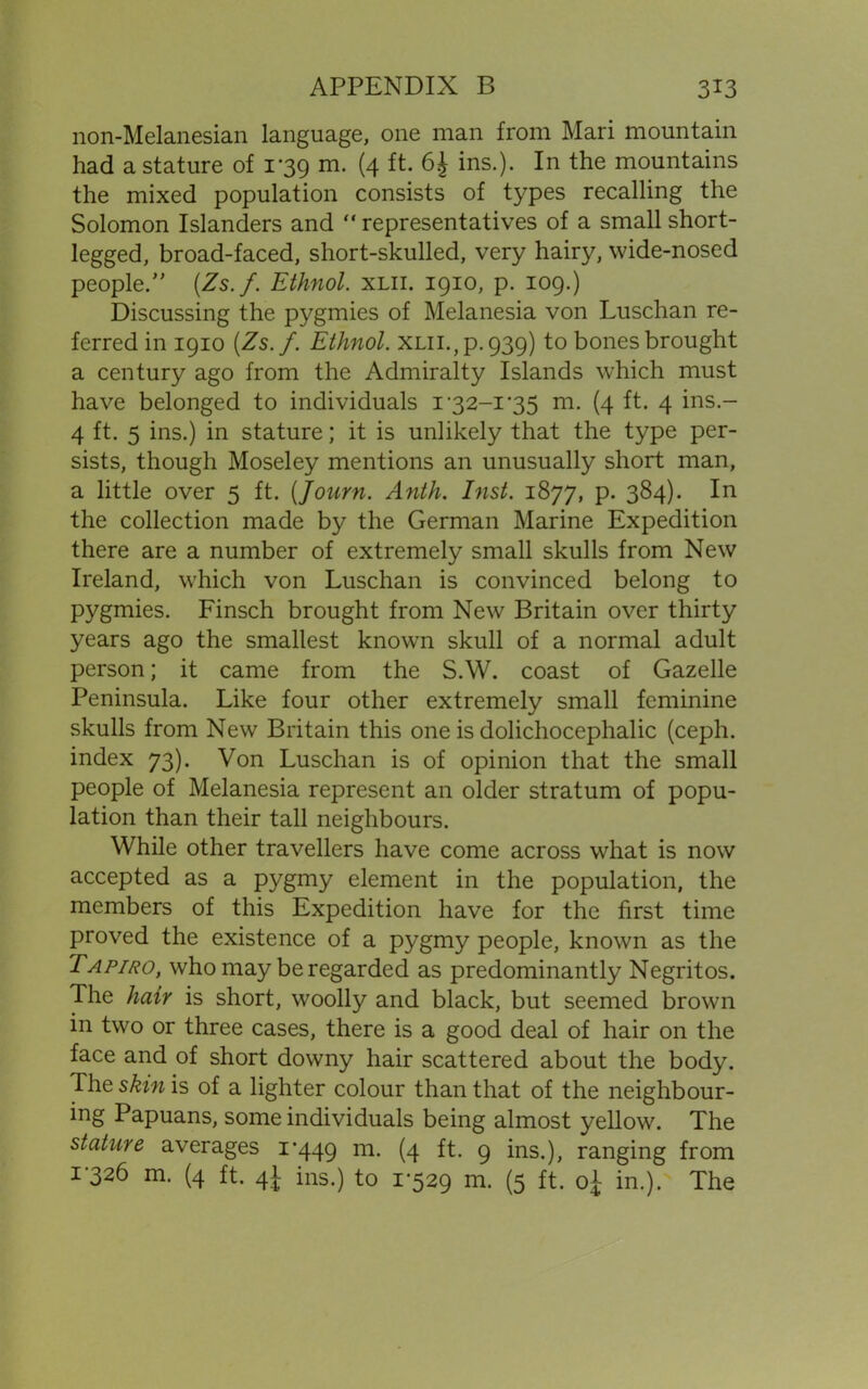 non-Melanesian language, one man from Mari mountain had a stature of 1*39 m. (4 ft. 6£ ins.). In the mountains the mixed population consists of types recalling the Solomon Islanders and “ representatives of a small short- legged, broad-faced, short-skulled, very hairy, wide-nosed peopled (Zs.f. Ethnol. xlii. 1910, p. 109.) Discussing the pygmies of Melanesia von Luschan re- ferred in 1910 (Zs.f. Ethnol. xlii., p.939) to bones brought a century ago from the Admiralty Islands which must have belonged to individuals 1’32-1'35 m. (4 ft. 4 ins.- 4 ft. 5 ins.) in stature; it is unlikely that the type per- sists, though Moseley mentions an unusually short man, a little over 5 ft. (Journ. Anth. Inst. 1877, p. 384). In the collection made by the German Marine Expedition there are a number of extremely small skulls from New Ireland, which von Luschan is convinced belong to pygmies. Finsch brought from New Britain over thirty years ago the smallest known skull of a normal adult person; it came from the S.W. coast of Gazelle Peninsula. Like four other extremely small feminine skulls from New Britain this one is dolichocephalic (ceph. index 73). Von Luschan is of opinion that the small people of Melanesia represent an older stratum of popu- lation than their tall neighbours. While other travellers have come across what is now accepted as a pygmy element in the population, the members of this Expedition have for the first time proved the existence of a pygmy people, known as the Tapiro, who may be regarded as predominantly Negritos. The hair is short, woolly and black, but seemed brown in two or three cases, there is a good deal of hair on the face and of short downy hair scattered about the body. The skin is of a lighter colour than that of the neighbour- ing Papuans, some individuals being almost yellow. The stature averages 1*449 m- (4 ft* 9 ins.), ranging from