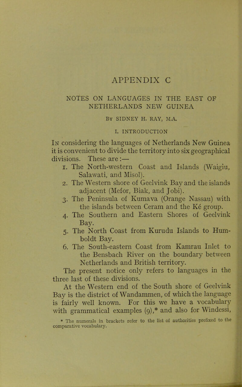 NOTES ON LANGUAGES IN THE EAST OF NETHERLANDS NEW GUINEA By SIDNEY H. RAY, M.A. I. INTRODUCTION In considering the languages of Netherlands New Guinea it is convenient to divide the territory into six geographical divisions. These are :— 1. The North-western Coast and Islands (Waigiu, Salawati, and Misol). 2. The Western shore of Geelvink Bay and the islands adjacent (Mefor, Biak, and Jobi). 3. The Peninsula of Kumava (Orange Nassau) with the islands between Ceram and the Ke group. 4. The Southern and Eastern Shores of Geelvink Bay. 5. The North Coast from Kurudu Islands to Hum- boldt Bay. 6. The South-eastern Coast from Kamrau Inlet to the Bensbach River on the boundary between Netherlands and British territory. The present notice only refers to languages in the three last of these divisions. At the Western end of the South shore of Geelvink Bay is the district of Wandammen, of which the language is fairly well known. For this we have a vocabulary with grammatical examples (9),* and also for Windessi, * The numerals in brackets refer to the list of authorities prefixed to the comparative vocabulary.