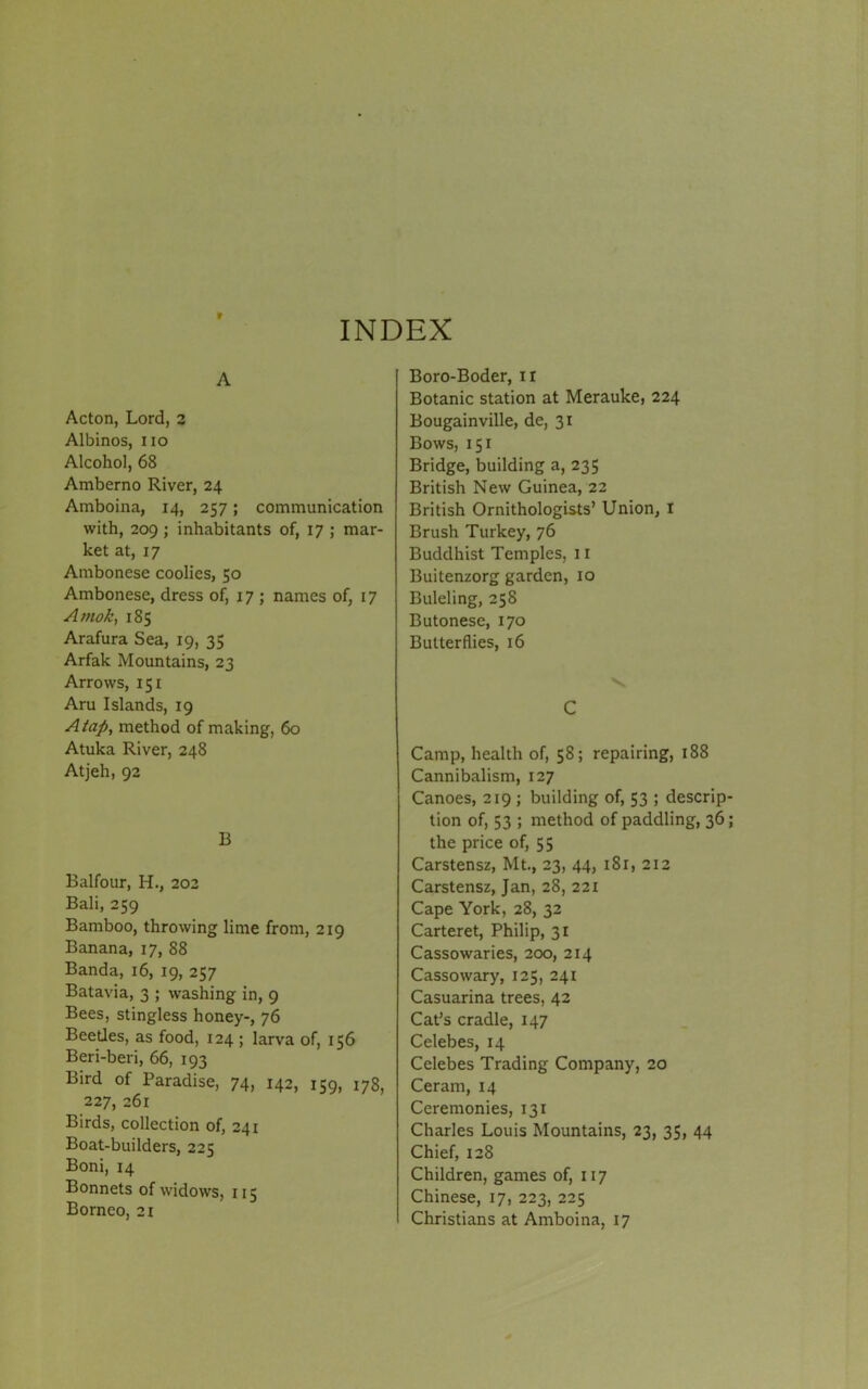 f INDEX A Acton, Lord, 2 Albinos, no Alcohol, 68 Amberno River, 24 Amboina, 14, 257; communication with, 209 ; inhabitants of, 17 ; mar- ket at, 17 Ambonese coolies, 50 Ambonese, dress of, 17; names of, 17 A mok, 185 Arafura Sea, 19, 35 Arfak Mountains, 23 Arrows, 151 Aru Islands, 19 A tap, method of making, 60 Atuka River, 248 Atjeh, 92 B Balfour, H., 202 Bali, 259 Bamboo, throwing lime from, 219 Banana, 17, 88 Banda, 16, 19, 257 Batavia, 3 ; washing in, 9 Bees, stingless honey-, 76 Beetles, as food, 124 ; larva of, 156 Beri-beri, 66, 193 Bird of Paradise, 74, 142, 159, 178, 227, 261 Birds, collection of, 241 Boat-builders, 225 Boni, 14 Bonnets of widows, 115 Borneo, 21 Boro-Boder, ir Botanic station at Merauke, 224 Bougainville, de, 31 Bows, 151 Bridge, building a, 235 British New Guinea, 22 British Ornithologists’ Union, I Brush Turkey, 76 Buddhist Temples, 11 Buitenzorg garden, 10 Buleling, 258 Butonese, 170 Butterflies, 16 s C Camp, health of, 58; repairing, 188 Cannibalism, 127 Canoes, 219 ; building of, 53 ; descrip- tion of, 53 ; method of paddling, 36; the price of, 55 Carstensz, Mt., 23, 44, 1 Sr, 212 Carstensz, Jan, 28, 221 Cape York, 28, 32 Carteret, Philip, 31 Cassowaries, 200, 214 Cassowary, 125, 241 Casuarina trees, 42 Cat’s cradle, 147 Celebes, 14 Celebes Trading Company, 20 Ceram, 14 Ceremonies, 131 Charles Louis Mountains, 23, 35, 44 Chief, 128 Children, games of, 117 Chinese, r7, 223, 225 Christians at Amboina, 17
